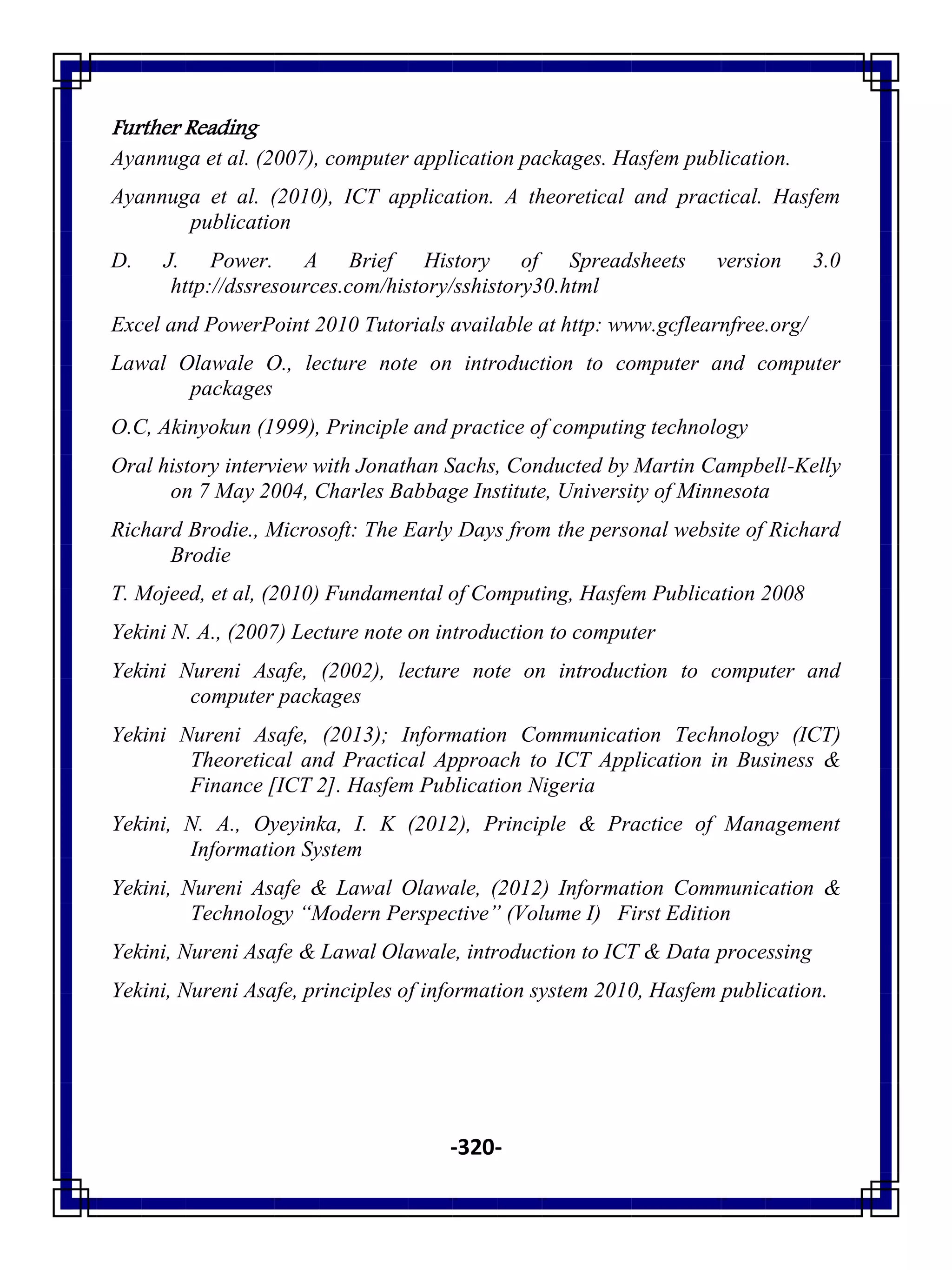 -320-
Further Reading
Ayannuga et al. (2007), computer application packages. Hasfem publication.
Ayannuga et al. (2010), ICT application. A theoretical and practical. Hasfem
publication
D. J. Power. A Brief History of Spreadsheets version 3.0
http://dssresources.com/history/sshistory30.html
Excel and PowerPoint 2010 Tutorials available at http: www.gcflearnfree.org/
Lawal Olawale O., lecture note on introduction to computer and computer
packages
O.C, Akinyokun (1999), Principle and practice of computing technology
Oral history interview with Jonathan Sachs, Conducted by Martin Campbell-Kelly
on 7 May 2004, Charles Babbage Institute, University of Minnesota
Richard Brodie., Microsoft: The Early Days from the personal website of Richard
Brodie
T. Mojeed, et al, (2010) Fundamental of Computing, Hasfem Publication 2008
Yekini N. A., (2007) Lecture note on introduction to computer
Yekini Nureni Asafe, (2002), lecture note on introduction to computer and
computer packages
Yekini Nureni Asafe, (2013); Information Communication Technology (ICT)
Theoretical and Practical Approach to ICT Application in Business &
Finance [ICT 2]. Hasfem Publication Nigeria
Yekini, N. A., Oyeyinka, I. K (2012), Principle & Practice of Management
Information System
Yekini, Nureni Asafe & Lawal Olawale, (2012) Information Communication &
Technology “Modern Perspective” (Volume I) First Edition
Yekini, Nureni Asafe & Lawal Olawale, introduction to ICT & Data processing
Yekini, Nureni Asafe, principles of information system 2010, Hasfem publication.
 