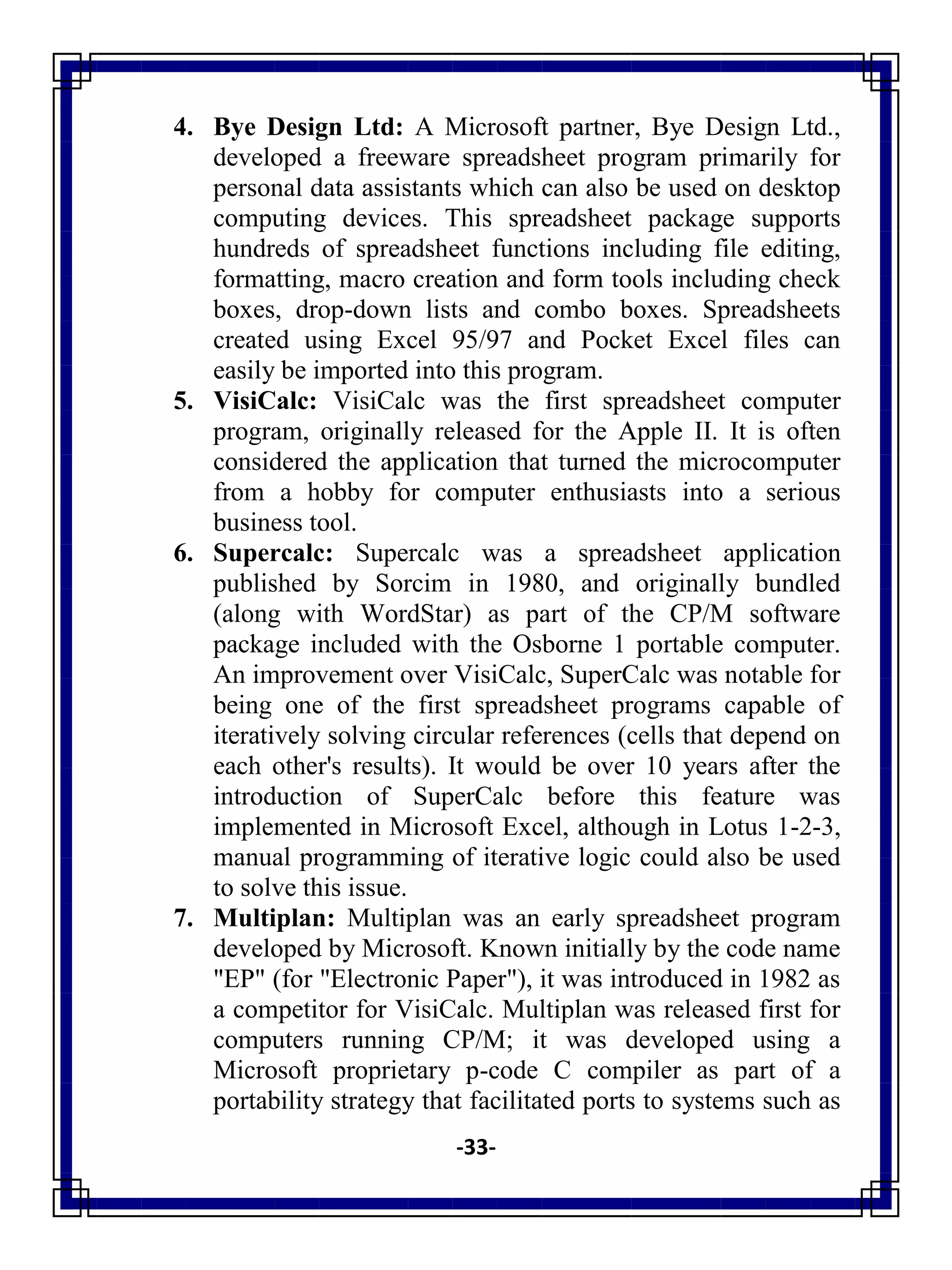 -33-
4. Bye Design Ltd: A Microsoft partner, Bye Design Ltd.,
developed a freeware spreadsheet program primarily for
personal data assistants which can also be used on desktop
computing devices. This spreadsheet package supports
hundreds of spreadsheet functions including file editing,
formatting, macro creation and form tools including check
boxes, drop-down lists and combo boxes. Spreadsheets
created using Excel 95/97 and Pocket Excel files can
easily be imported into this program.
5. VisiCalc: VisiCalc was the first spreadsheet computer
program, originally released for the Apple II. It is often
considered the application that turned the microcomputer
from a hobby for computer enthusiasts into a serious
business tool.
6. Supercalc: Supercalc was a spreadsheet application
published by Sorcim in 1980, and originally bundled
(along with WordStar) as part of the CP/M software
package included with the Osborne 1 portable computer.
An improvement over VisiCalc, SuperCalc was notable for
being one of the first spreadsheet programs capable of
iteratively solving circular references (cells that depend on
each other's results). It would be over 10 years after the
introduction of SuperCalc before this feature was
implemented in Microsoft Excel, although in Lotus 1-2-3,
manual programming of iterative logic could also be used
to solve this issue.
7. Multiplan: Multiplan was an early spreadsheet program
developed by Microsoft. Known initially by the code name
"EP" (for "Electronic Paper"), it was introduced in 1982 as
a competitor for VisiCalc. Multiplan was released first for
computers running CP/M; it was developed using a
Microsoft proprietary p-code C compiler as part of a
portability strategy that facilitated ports to systems such as
 