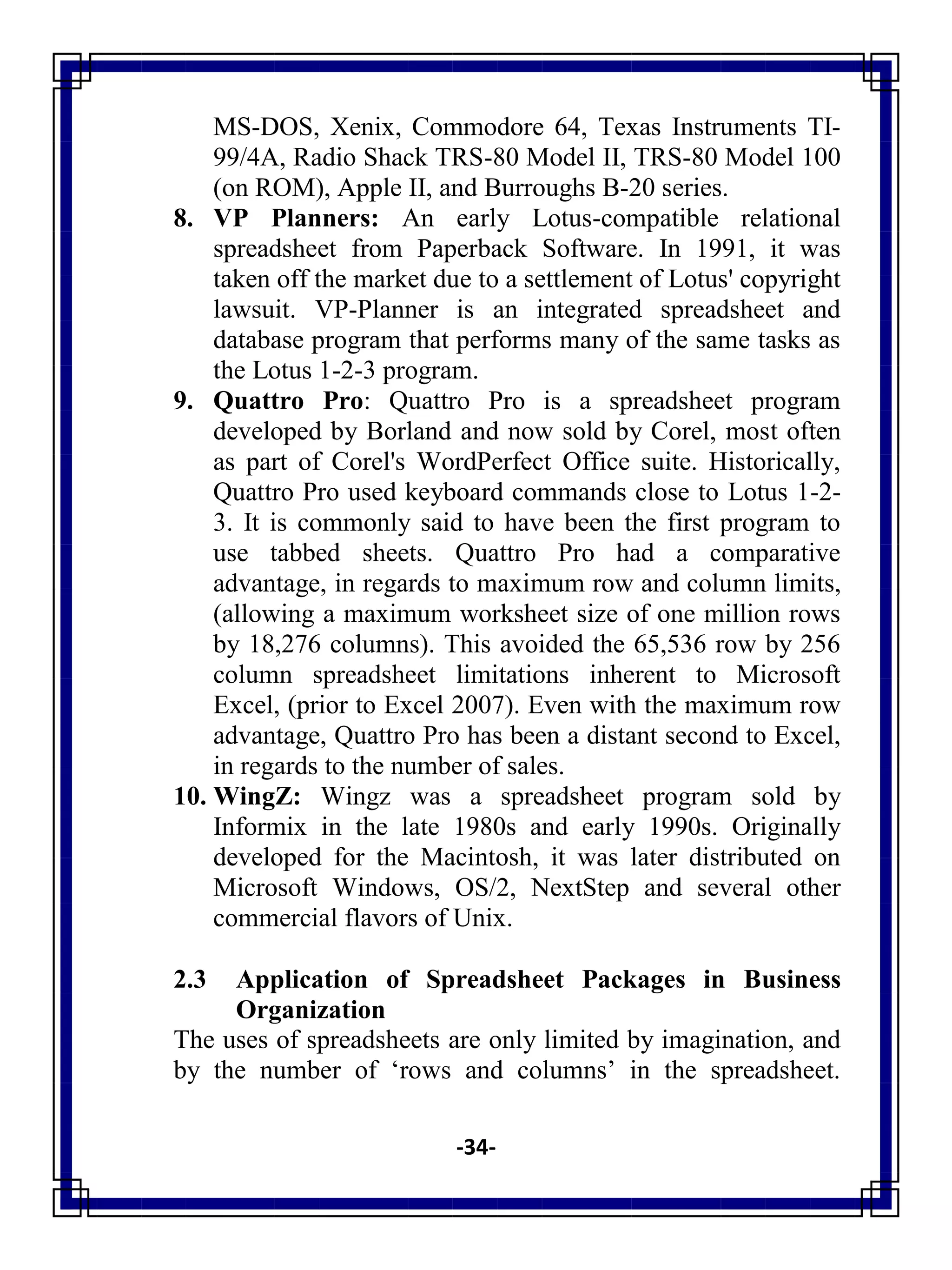 -34-
MS-DOS, Xenix, Commodore 64, Texas Instruments TI-
99/4A, Radio Shack TRS-80 Model II, TRS-80 Model 100
(on ROM), Apple II, and Burroughs B-20 series.
8. VP Planners: An early Lotus-compatible relational
spreadsheet from Paperback Software. In 1991, it was
taken off the market due to a settlement of Lotus' copyright
lawsuit. VP-Planner is an integrated spreadsheet and
database program that performs many of the same tasks as
the Lotus 1-2-3 program.
9. Quattro Pro: Quattro Pro is a spreadsheet program
developed by Borland and now sold by Corel, most often
as part of Corel's WordPerfect Office suite. Historically,
Quattro Pro used keyboard commands close to Lotus 1-2-
3. It is commonly said to have been the first program to
use tabbed sheets. Quattro Pro had a comparative
advantage, in regards to maximum row and column limits,
(allowing a maximum worksheet size of one million rows
by 18,276 columns). This avoided the 65,536 row by 256
column spreadsheet limitations inherent to Microsoft
Excel, (prior to Excel 2007). Even with the maximum row
advantage, Quattro Pro has been a distant second to Excel,
in regards to the number of sales.
10. WingZ: Wingz was a spreadsheet program sold by
Informix in the late 1980s and early 1990s. Originally
developed for the Macintosh, it was later distributed on
Microsoft Windows, OS/2, NextStep and several other
commercial flavors of Unix.
2.3 Application of Spreadsheet Packages in Business
Organization
The uses of spreadsheets are only limited by imagination, and
by the number of ‗rows and columns‘ in the spreadsheet.
 