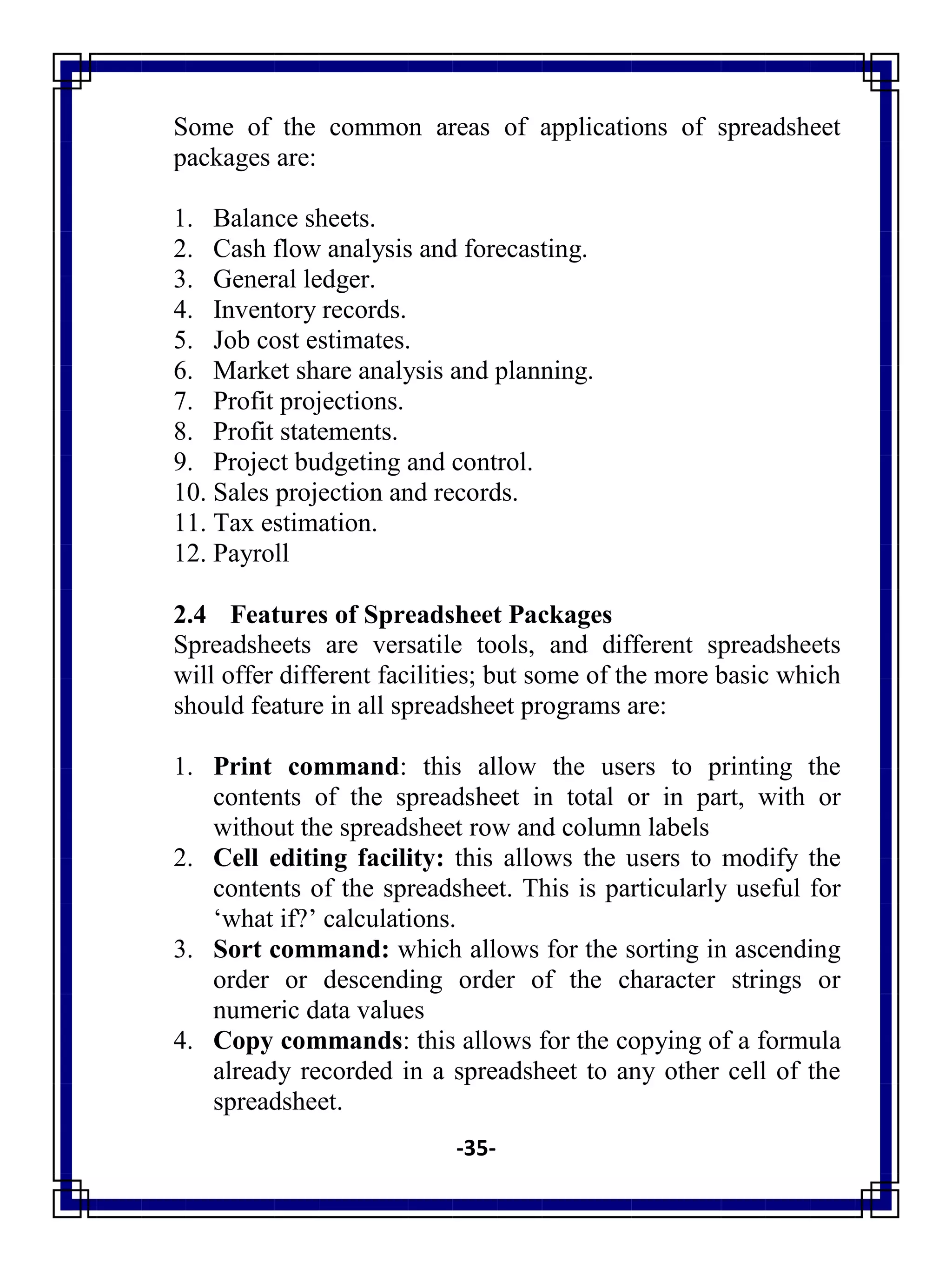 -35-
Some of the common areas of applications of spreadsheet
packages are:
1. Balance sheets.
2. Cash flow analysis and forecasting.
3. General ledger.
4. Inventory records.
5. Job cost estimates.
6. Market share analysis and planning.
7. Profit projections.
8. Profit statements.
9. Project budgeting and control.
10. Sales projection and records.
11. Tax estimation.
12. Payroll
2.4 Features of Spreadsheet Packages
Spreadsheets are versatile tools, and different spreadsheets
will offer different facilities; but some of the more basic which
should feature in all spreadsheet programs are:
1. Print command: this allow the users to printing the
contents of the spreadsheet in total or in part, with or
without the spreadsheet row and column labels
2. Cell editing facility: this allows the users to modify the
contents of the spreadsheet. This is particularly useful for
‗what if?‘ calculations.
3. Sort command: which allows for the sorting in ascending
order or descending order of the character strings or
numeric data values
4. Copy commands: this allows for the copying of a formula
already recorded in a spreadsheet to any other cell of the
spreadsheet.
 
