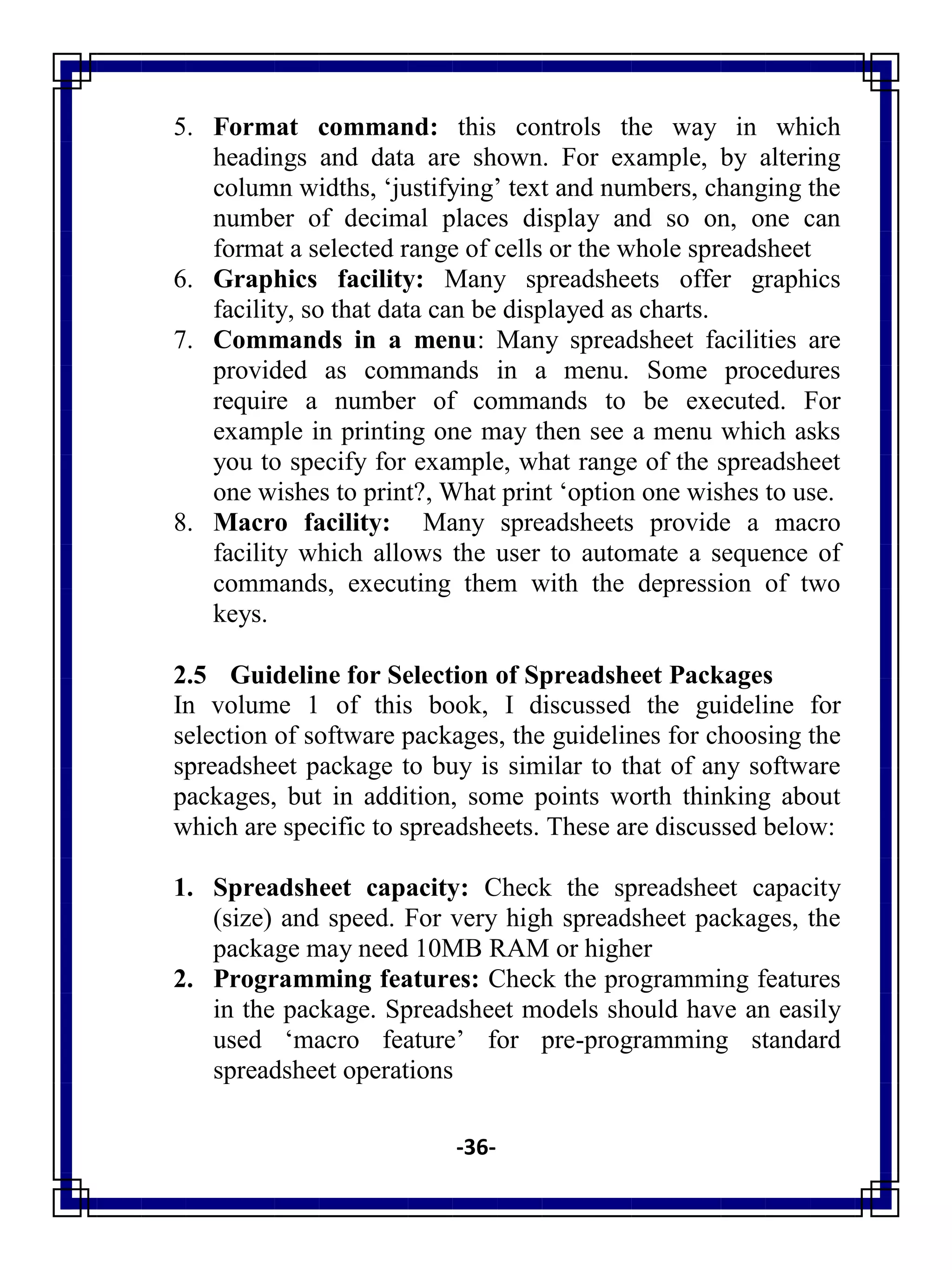 -36-
5. Format command: this controls the way in which
headings and data are shown. For example, by altering
column widths, ‗justifying‘ text and numbers, changing the
number of decimal places display and so on, one can
format a selected range of cells or the whole spreadsheet
6. Graphics facility: Many spreadsheets offer graphics
facility, so that data can be displayed as charts.
7. Commands in a menu: Many spreadsheet facilities are
provided as commands in a menu. Some procedures
require a number of commands to be executed. For
example in printing one may then see a menu which asks
you to specify for example, what range of the spreadsheet
one wishes to print?, What print ‗option one wishes to use.
8. Macro facility: Many spreadsheets provide a macro
facility which allows the user to automate a sequence of
commands, executing them with the depression of two
keys.
2.5 Guideline for Selection of Spreadsheet Packages
In volume 1 of this book, I discussed the guideline for
selection of software packages, the guidelines for choosing the
spreadsheet package to buy is similar to that of any software
packages, but in addition, some points worth thinking about
which are specific to spreadsheets. These are discussed below:
1. Spreadsheet capacity: Check the spreadsheet capacity
(size) and speed. For very high spreadsheet packages, the
package may need 10MB RAM or higher
2. Programming features: Check the programming features
in the package. Spreadsheet models should have an easily
used ‗macro feature‘ for pre-programming standard
spreadsheet operations
 
