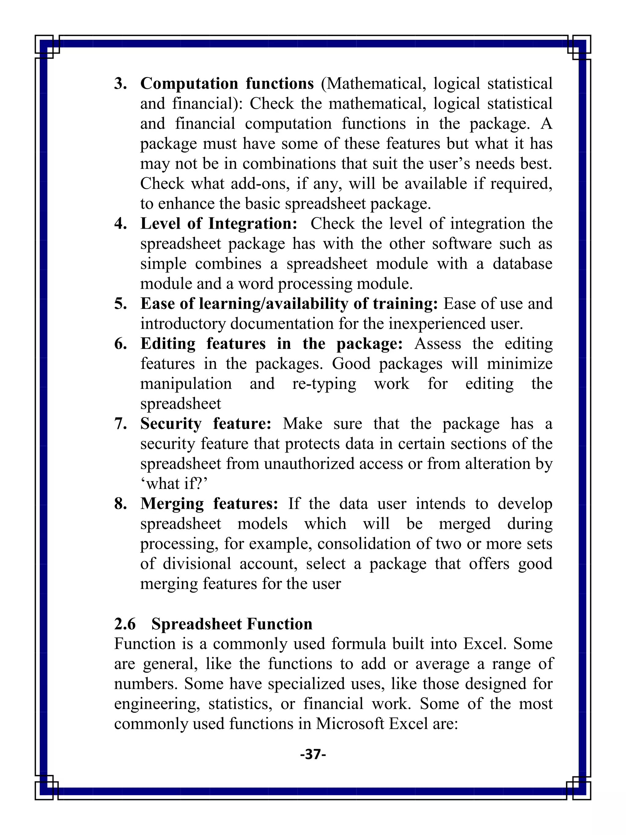 -37-
3. Computation functions (Mathematical, logical statistical
and financial): Check the mathematical, logical statistical
and financial computation functions in the package. A
package must have some of these features but what it has
may not be in combinations that suit the user‘s needs best.
Check what add-ons, if any, will be available if required,
to enhance the basic spreadsheet package.
4. Level of Integration: Check the level of integration the
spreadsheet package has with the other software such as
simple combines a spreadsheet module with a database
module and a word processing module.
5. Ease of learning/availability of training: Ease of use and
introductory documentation for the inexperienced user.
6. Editing features in the package: Assess the editing
features in the packages. Good packages will minimize
manipulation and re-typing work for editing the
spreadsheet
7. Security feature: Make sure that the package has a
security feature that protects data in certain sections of the
spreadsheet from unauthorized access or from alteration by
‗what if?‘
8. Merging features: If the data user intends to develop
spreadsheet models which will be merged during
processing, for example, consolidation of two or more sets
of divisional account, select a package that offers good
merging features for the user
2.6 Spreadsheet Function
Function is a commonly used formula built into Excel. Some
are general, like the functions to add or average a range of
numbers. Some have specialized uses, like those designed for
engineering, statistics, or financial work. Some of the most
commonly used functions in Microsoft Excel are:
 