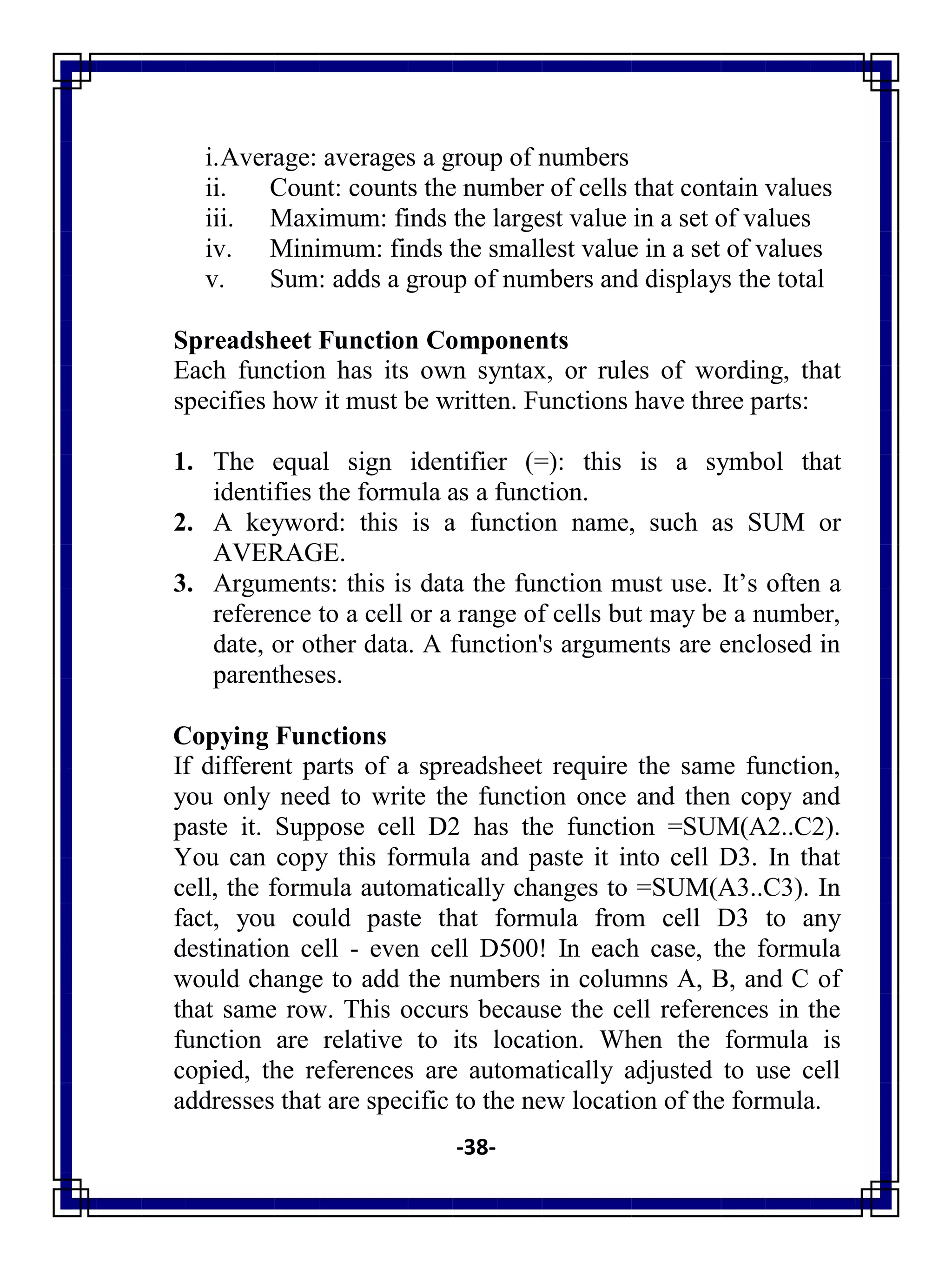 -38-
i.Average: averages a group of numbers
ii. Count: counts the number of cells that contain values
iii. Maximum: finds the largest value in a set of values
iv. Minimum: finds the smallest value in a set of values
v. Sum: adds a group of numbers and displays the total
Spreadsheet Function Components
Each function has its own syntax, or rules of wording, that
specifies how it must be written. Functions have three parts:
1. The equal sign identifier (=): this is a symbol that
identifies the formula as a function.
2. A keyword: this is a function name, such as SUM or
AVERAGE.
3. Arguments: this is data the function must use. It‘s often a
reference to a cell or a range of cells but may be a number,
date, or other data. A function's arguments are enclosed in
parentheses.
Copying Functions
If different parts of a spreadsheet require the same function,
you only need to write the function once and then copy and
paste it. Suppose cell D2 has the function =SUM(A2..C2).
You can copy this formula and paste it into cell D3. In that
cell, the formula automatically changes to =SUM(A3..C3). In
fact, you could paste that formula from cell D3 to any
destination cell - even cell D500! In each case, the formula
would change to add the numbers in columns A, B, and C of
that same row. This occurs because the cell references in the
function are relative to its location. When the formula is
copied, the references are automatically adjusted to use cell
addresses that are specific to the new location of the formula.
 
