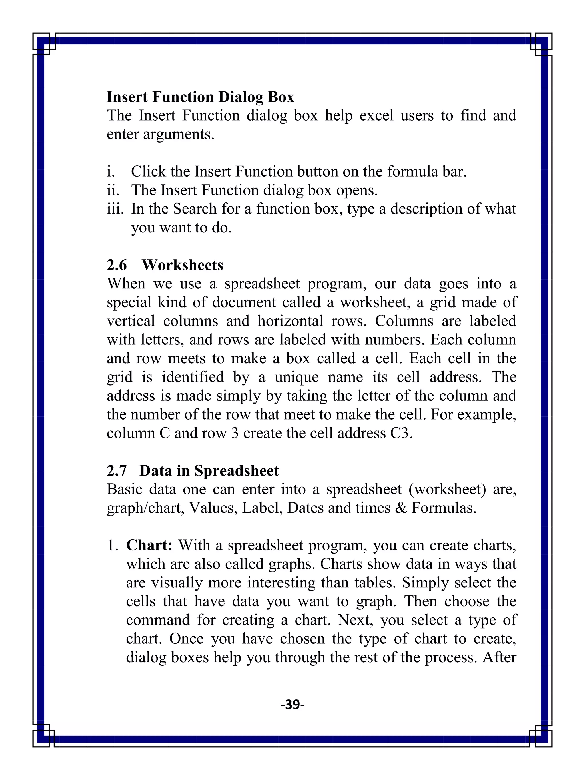 -39-
Insert Function Dialog Box
The Insert Function dialog box help excel users to find and
enter arguments.
i. Click the Insert Function button on the formula bar.
ii. The Insert Function dialog box opens.
iii. In the Search for a function box, type a description of what
you want to do.
2.6 Worksheets
When we use a spreadsheet program, our data goes into a
special kind of document called a worksheet, a grid made of
vertical columns and horizontal rows. Columns are labeled
with letters, and rows are labeled with numbers. Each column
and row meets to make a box called a cell. Each cell in the
grid is identified by a unique name its cell address. The
address is made simply by taking the letter of the column and
the number of the row that meet to make the cell. For example,
column C and row 3 create the cell address C3.
2.7 Data in Spreadsheet
Basic data one can enter into a spreadsheet (worksheet) are,
graph/chart, Values, Label, Dates and times & Formulas.
1. Chart: With a spreadsheet program, you can create charts,
which are also called graphs. Charts show data in ways that
are visually more interesting than tables. Simply select the
cells that have data you want to graph. Then choose the
command for creating a chart. Next, you select a type of
chart. Once you have chosen the type of chart to create,
dialog boxes help you through the rest of the process. After
 