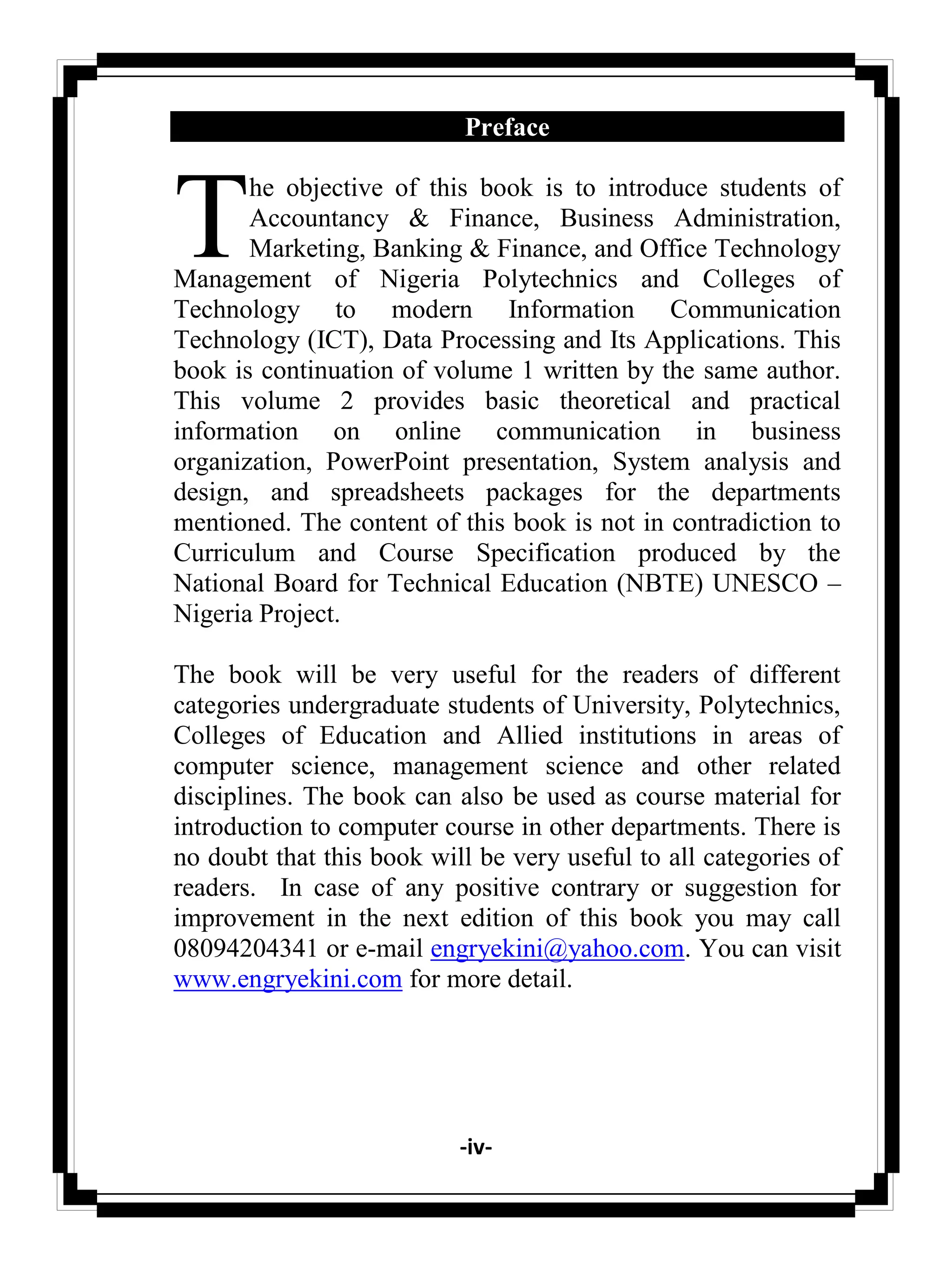 -iv-
Preface
he objective of this book is to introduce students of
Accountancy & Finance, Business Administration,
Marketing, Banking & Finance, and Office Technology
Management of Nigeria Polytechnics and Colleges of
Technology to modern Information Communication
Technology (ICT), Data Processing and Its Applications. This
book is continuation of volume 1 written by the same author.
This volume 2 provides basic theoretical and practical
information on online communication in business
organization, PowerPoint presentation, System analysis and
design, and spreadsheets packages for the departments
mentioned. The content of this book is not in contradiction to
Curriculum and Course Specification produced by the
National Board for Technical Education (NBTE) UNESCO –
Nigeria Project.
The book will be very useful for the readers of different
categories undergraduate students of University, Polytechnics,
Colleges of Education and Allied institutions in areas of
computer science, management science and other related
disciplines. The book can also be used as course material for
introduction to computer course in other departments. There is
no doubt that this book will be very useful to all categories of
readers. In case of any positive contrary or suggestion for
improvement in the next edition of this book you may call
08094204341 or e-mail engryekini@yahoo.com. You can visit
www.engryekini.com for more detail.
T
 