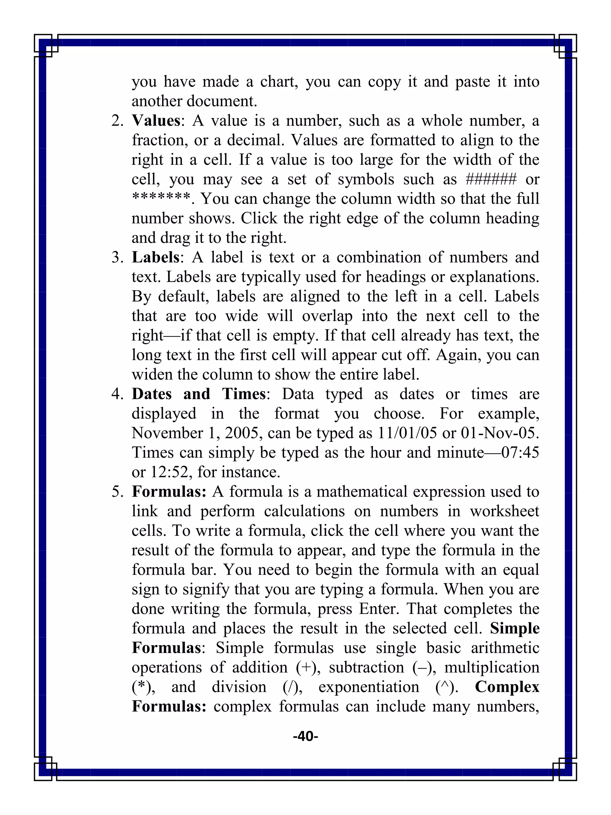 -40-
you have made a chart, you can copy it and paste it into
another document.
2. Values: A value is a number, such as a whole number, a
fraction, or a decimal. Values are formatted to align to the
right in a cell. If a value is too large for the width of the
cell, you may see a set of symbols such as ###### or
*******. You can change the column width so that the full
number shows. Click the right edge of the column heading
and drag it to the right.
3. Labels: A label is text or a combination of numbers and
text. Labels are typically used for headings or explanations.
By default, labels are aligned to the left in a cell. Labels
that are too wide will overlap into the next cell to the
right—if that cell is empty. If that cell already has text, the
long text in the first cell will appear cut off. Again, you can
widen the column to show the entire label.
4. Dates and Times: Data typed as dates or times are
displayed in the format you choose. For example,
November 1, 2005, can be typed as 11/01/05 or 01-Nov-05.
Times can simply be typed as the hour and minute—07:45
or 12:52, for instance.
5. Formulas: A formula is a mathematical expression used to
link and perform calculations on numbers in worksheet
cells. To write a formula, click the cell where you want the
result of the formula to appear, and type the formula in the
formula bar. You need to begin the formula with an equal
sign to signify that you are typing a formula. When you are
done writing the formula, press Enter. That completes the
formula and places the result in the selected cell. Simple
Formulas: Simple formulas use single basic arithmetic
operations of addition (+), subtraction (–), multiplication
(*), and division (/), exponentiation (^). Complex
Formulas: complex formulas can include many numbers,
 