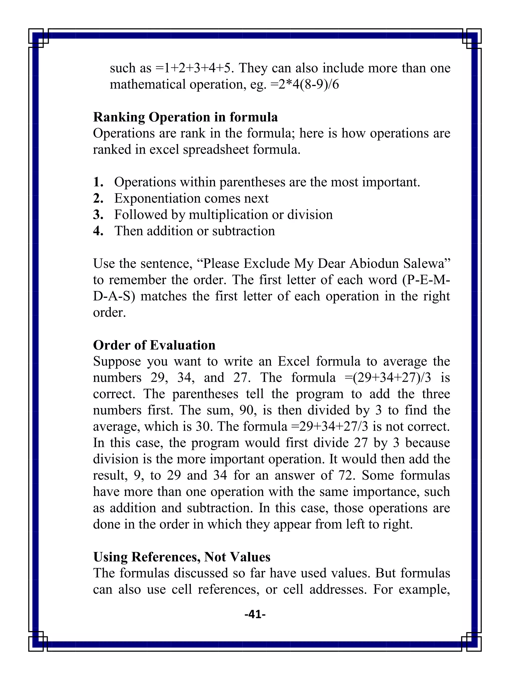 -41-
such as =1+2+3+4+5. They can also include more than one
mathematical operation, eg. =2*4(8-9)/6
Ranking Operation in formula
Operations are rank in the formula; here is how operations are
ranked in excel spreadsheet formula.
1. Operations within parentheses are the most important.
2. Exponentiation comes next
3. Followed by multiplication or division
4. Then addition or subtraction
Use the sentence, ―Please Exclude My Dear Abiodun Salewa‖
to remember the order. The first letter of each word (P-E-M-
D-A-S) matches the first letter of each operation in the right
order.
Order of Evaluation
Suppose you want to write an Excel formula to average the
numbers 29, 34, and 27. The formula =(29+34+27)/3 is
correct. The parentheses tell the program to add the three
numbers first. The sum, 90, is then divided by 3 to find the
average, which is 30. The formula =29+34+27/3 is not correct.
In this case, the program would first divide 27 by 3 because
division is the more important operation. It would then add the
result, 9, to 29 and 34 for an answer of 72. Some formulas
have more than one operation with the same importance, such
as addition and subtraction. In this case, those operations are
done in the order in which they appear from left to right.
Using References, Not Values
The formulas discussed so far have used values. But formulas
can also use cell references, or cell addresses. For example,
 