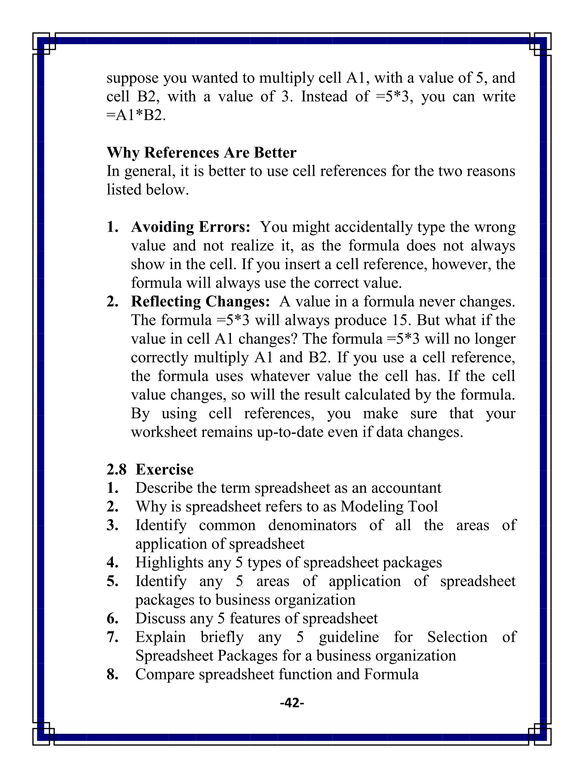-42-
suppose you wanted to multiply cell A1, with a value of 5, and
cell B2, with a value of 3. Instead of =5*3, you can write
=A1*B2.
Why References Are Better
In general, it is better to use cell references for the two reasons
listed below.
1. Avoiding Errors: You might accidentally type the wrong
value and not realize it, as the formula does not always
show in the cell. If you insert a cell reference, however, the
formula will always use the correct value.
2. Reflecting Changes: A value in a formula never changes.
The formula =5*3 will always produce 15. But what if the
value in cell A1 changes? The formula =5*3 will no longer
correctly multiply A1 and B2. If you use a cell reference,
the formula uses whatever value the cell has. If the cell
value changes, so will the result calculated by the formula.
By using cell references, you make sure that your
worksheet remains up-to-date even if data changes.
2.8 Exercise
1. Describe the term spreadsheet as an accountant
2. Why is spreadsheet refers to as Modeling Tool
3. Identify common denominators of all the areas of
application of spreadsheet
4. Highlights any 5 types of spreadsheet packages
5. Identify any 5 areas of application of spreadsheet
packages to business organization
6. Discuss any 5 features of spreadsheet
7. Explain briefly any 5 guideline for Selection of
Spreadsheet Packages for a business organization
8. Compare spreadsheet function and Formula
 