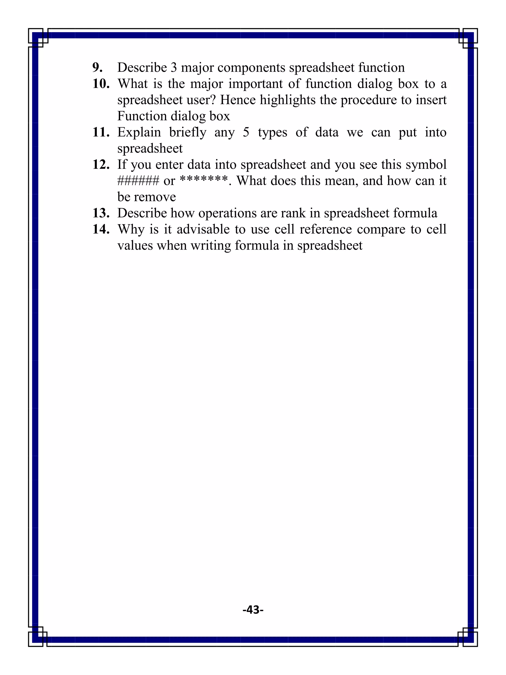 -43-
9. Describe 3 major components spreadsheet function
10. What is the major important of function dialog box to a
spreadsheet user? Hence highlights the procedure to insert
Function dialog box
11. Explain briefly any 5 types of data we can put into
spreadsheet
12. If you enter data into spreadsheet and you see this symbol
###### or *******. What does this mean, and how can it
be remove
13. Describe how operations are rank in spreadsheet formula
14. Why is it advisable to use cell reference compare to cell
values when writing formula in spreadsheet
 
