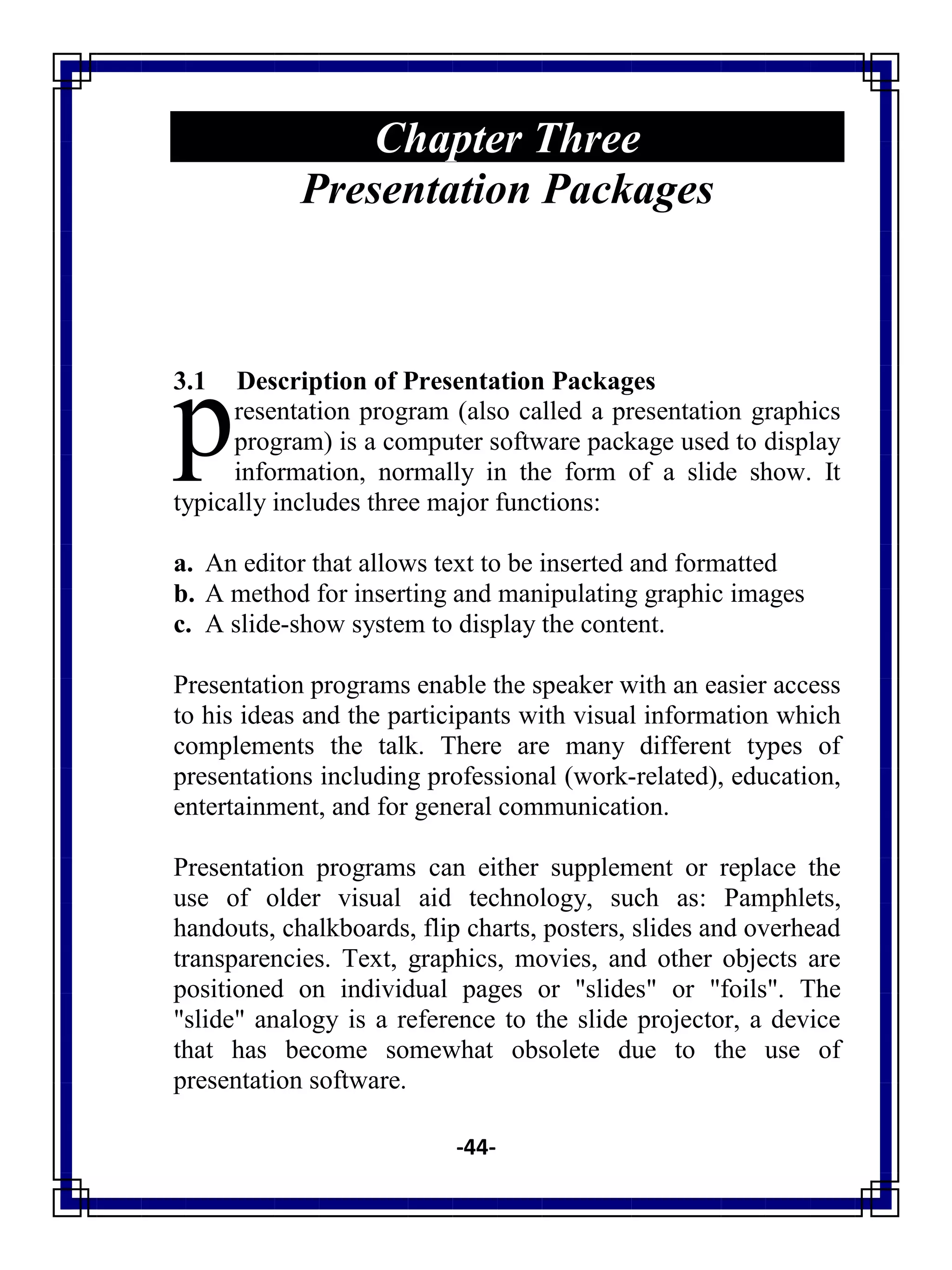 -44-
Chapter Three
Presentation Packages
3.1 Description of Presentation Packages
resentation program (also called a presentation graphics
program) is a computer software package used to display
information, normally in the form of a slide show. It
typically includes three major functions:
a. An editor that allows text to be inserted and formatted
b. A method for inserting and manipulating graphic images
c. A slide-show system to display the content.
Presentation programs enable the speaker with an easier access
to his ideas and the participants with visual information which
complements the talk. There are many different types of
presentations including professional (work-related), education,
entertainment, and for general communication.
Presentation programs can either supplement or replace the
use of older visual aid technology, such as: Pamphlets,
handouts, chalkboards, flip charts, posters, slides and overhead
transparencies. Text, graphics, movies, and other objects are
positioned on individual pages or "slides" or "foils". The
"slide" analogy is a reference to the slide projector, a device
that has become somewhat obsolete due to the use of
presentation software.
p
 