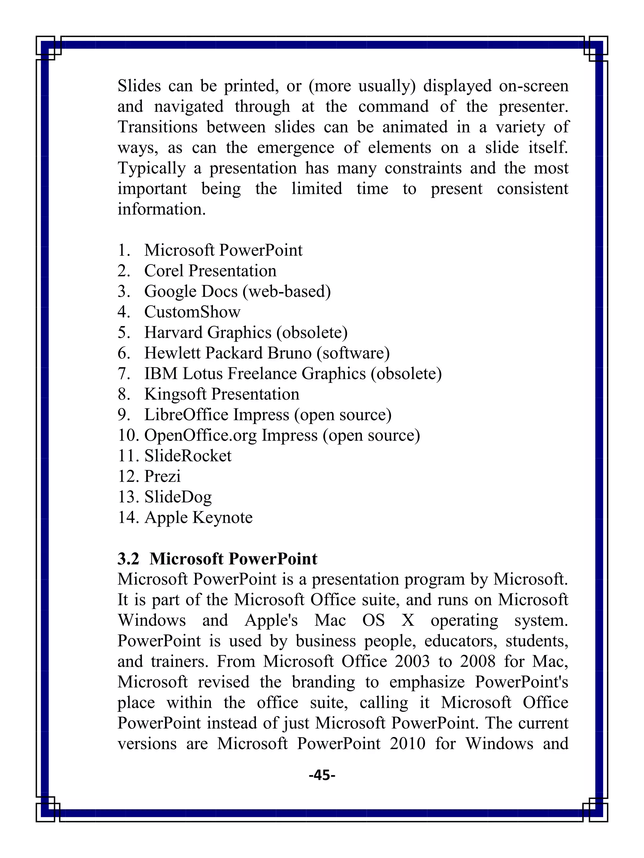 -45-
Slides can be printed, or (more usually) displayed on-screen
and navigated through at the command of the presenter.
Transitions between slides can be animated in a variety of
ways, as can the emergence of elements on a slide itself.
Typically a presentation has many constraints and the most
important being the limited time to present consistent
information.
1. Microsoft PowerPoint
2. Corel Presentation
3. Google Docs (web-based)
4. CustomShow
5. Harvard Graphics (obsolete)
6. Hewlett Packard Bruno (software)
7. IBM Lotus Freelance Graphics (obsolete)
8. Kingsoft Presentation
9. LibreOffice Impress (open source)
10. OpenOffice.org Impress (open source)
11. SlideRocket
12. Prezi
13. SlideDog
14. Apple Keynote
3.2 Microsoft PowerPoint
Microsoft PowerPoint is a presentation program by Microsoft.
It is part of the Microsoft Office suite, and runs on Microsoft
Windows and Apple's Mac OS X operating system.
PowerPoint is used by business people, educators, students,
and trainers. From Microsoft Office 2003 to 2008 for Mac,
Microsoft revised the branding to emphasize PowerPoint's
place within the office suite, calling it Microsoft Office
PowerPoint instead of just Microsoft PowerPoint. The current
versions are Microsoft PowerPoint 2010 for Windows and
 