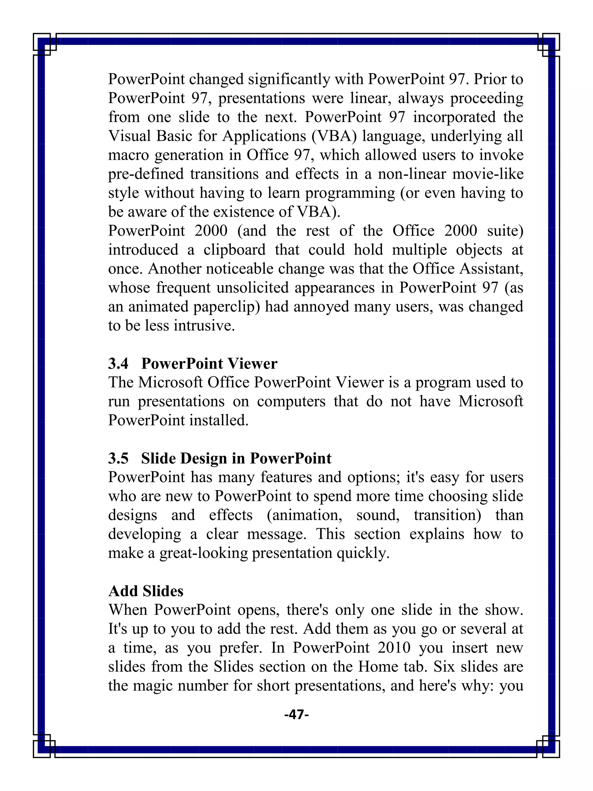 -47-
PowerPoint changed significantly with PowerPoint 97. Prior to
PowerPoint 97, presentations were linear, always proceeding
from one slide to the next. PowerPoint 97 incorporated the
Visual Basic for Applications (VBA) language, underlying all
macro generation in Office 97, which allowed users to invoke
pre-defined transitions and effects in a non-linear movie-like
style without having to learn programming (or even having to
be aware of the existence of VBA).
PowerPoint 2000 (and the rest of the Office 2000 suite)
introduced a clipboard that could hold multiple objects at
once. Another noticeable change was that the Office Assistant,
whose frequent unsolicited appearances in PowerPoint 97 (as
an animated paperclip) had annoyed many users, was changed
to be less intrusive.
3.4 PowerPoint Viewer
The Microsoft Office PowerPoint Viewer is a program used to
run presentations on computers that do not have Microsoft
PowerPoint installed.
3.5 Slide Design in PowerPoint
PowerPoint has many features and options; it's easy for users
who are new to PowerPoint to spend more time choosing slide
designs and effects (animation, sound, transition) than
developing a clear message. This section explains how to
make a great-looking presentation quickly.
Add Slides
When PowerPoint opens, there's only one slide in the show.
It's up to you to add the rest. Add them as you go or several at
a time, as you prefer. In PowerPoint 2010 you insert new
slides from the Slides section on the Home tab. Six slides are
the magic number for short presentations, and here's why: you
 