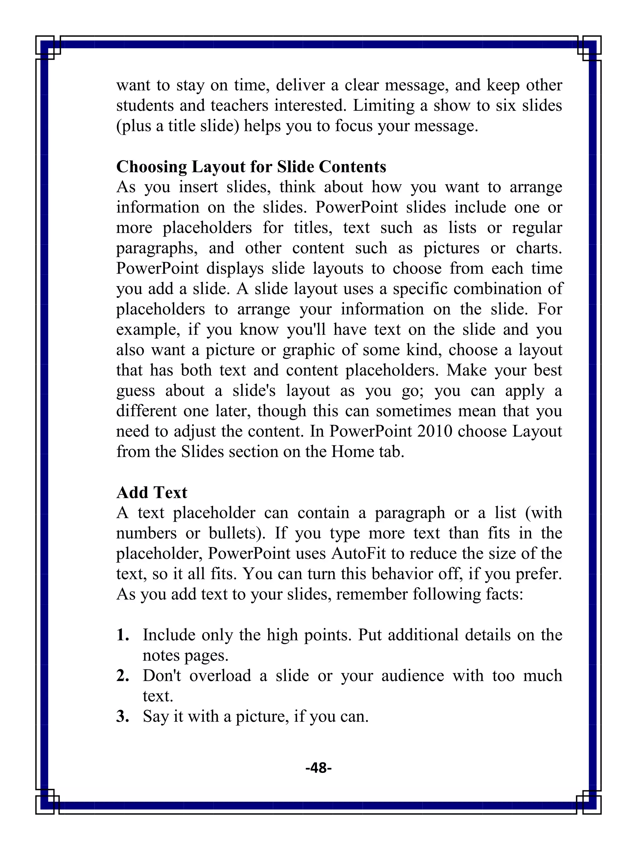 -48-
want to stay on time, deliver a clear message, and keep other
students and teachers interested. Limiting a show to six slides
(plus a title slide) helps you to focus your message.
Choosing Layout for Slide Contents
As you insert slides, think about how you want to arrange
information on the slides. PowerPoint slides include one or
more placeholders for titles, text such as lists or regular
paragraphs, and other content such as pictures or charts.
PowerPoint displays slide layouts to choose from each time
you add a slide. A slide layout uses a specific combination of
placeholders to arrange your information on the slide. For
example, if you know you'll have text on the slide and you
also want a picture or graphic of some kind, choose a layout
that has both text and content placeholders. Make your best
guess about a slide's layout as you go; you can apply a
different one later, though this can sometimes mean that you
need to adjust the content. In PowerPoint 2010 choose Layout
from the Slides section on the Home tab.
Add Text
A text placeholder can contain a paragraph or a list (with
numbers or bullets). If you type more text than fits in the
placeholder, PowerPoint uses AutoFit to reduce the size of the
text, so it all fits. You can turn this behavior off, if you prefer.
As you add text to your slides, remember following facts:
1. Include only the high points. Put additional details on the
notes pages.
2. Don't overload a slide or your audience with too much
text.
3. Say it with a picture, if you can.
 