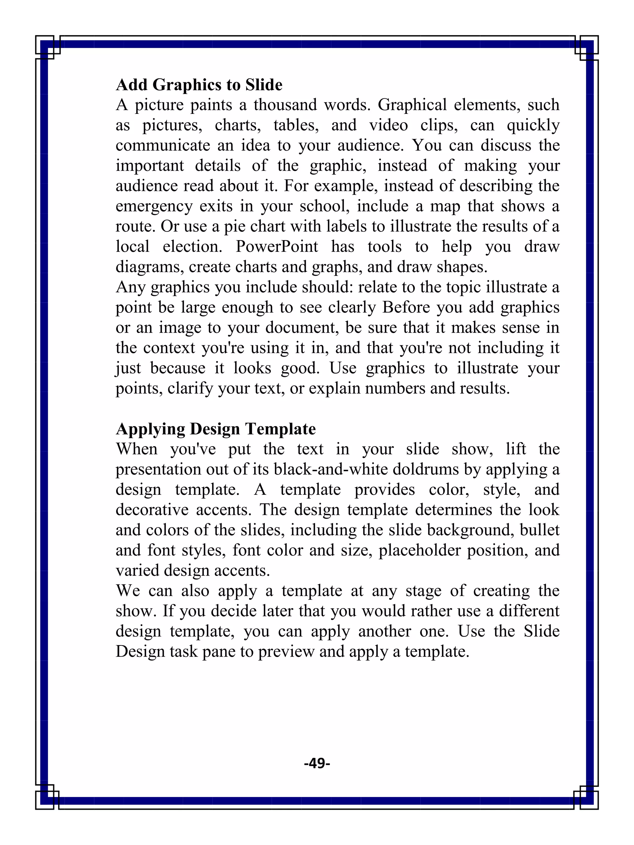 -49-
Add Graphics to Slide
A picture paints a thousand words. Graphical elements, such
as pictures, charts, tables, and video clips, can quickly
communicate an idea to your audience. You can discuss the
important details of the graphic, instead of making your
audience read about it. For example, instead of describing the
emergency exits in your school, include a map that shows a
route. Or use a pie chart with labels to illustrate the results of a
local election. PowerPoint has tools to help you draw
diagrams, create charts and graphs, and draw shapes.
Any graphics you include should: relate to the topic illustrate a
point be large enough to see clearly Before you add graphics
or an image to your document, be sure that it makes sense in
the context you're using it in, and that you're not including it
just because it looks good. Use graphics to illustrate your
points, clarify your text, or explain numbers and results.
Applying Design Template
When you've put the text in your slide show, lift the
presentation out of its black-and-white doldrums by applying a
design template. A template provides color, style, and
decorative accents. The design template determines the look
and colors of the slides, including the slide background, bullet
and font styles, font color and size, placeholder position, and
varied design accents.
We can also apply a template at any stage of creating the
show. If you decide later that you would rather use a different
design template, you can apply another one. Use the Slide
Design task pane to preview and apply a template.
 