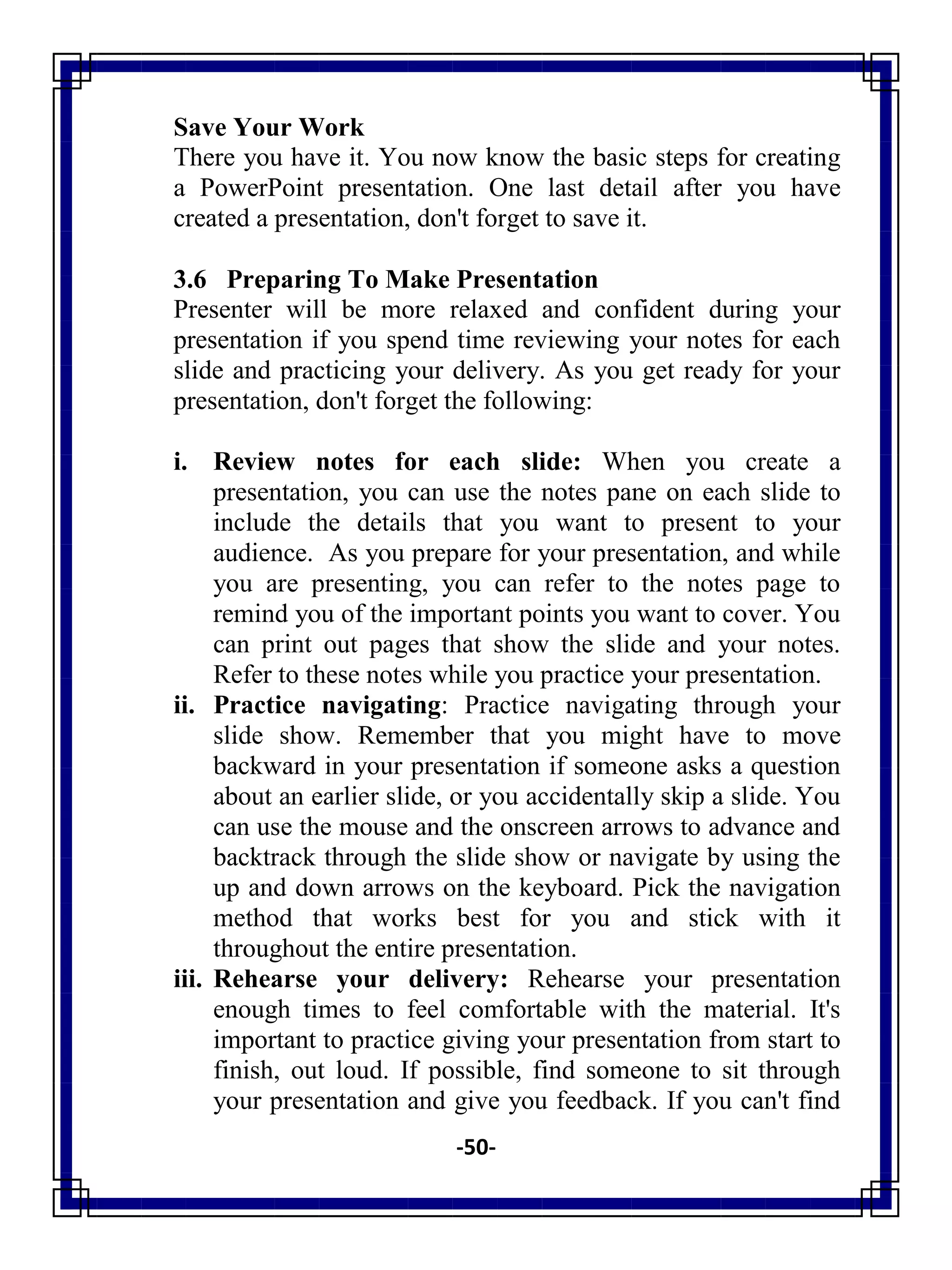 -50-
Save Your Work
There you have it. You now know the basic steps for creating
a PowerPoint presentation. One last detail after you have
created a presentation, don't forget to save it.
3.6 Preparing To Make Presentation
Presenter will be more relaxed and confident during your
presentation if you spend time reviewing your notes for each
slide and practicing your delivery. As you get ready for your
presentation, don't forget the following:
i. Review notes for each slide: When you create a
presentation, you can use the notes pane on each slide to
include the details that you want to present to your
audience. As you prepare for your presentation, and while
you are presenting, you can refer to the notes page to
remind you of the important points you want to cover. You
can print out pages that show the slide and your notes.
Refer to these notes while you practice your presentation.
ii. Practice navigating: Practice navigating through your
slide show. Remember that you might have to move
backward in your presentation if someone asks a question
about an earlier slide, or you accidentally skip a slide. You
can use the mouse and the onscreen arrows to advance and
backtrack through the slide show or navigate by using the
up and down arrows on the keyboard. Pick the navigation
method that works best for you and stick with it
throughout the entire presentation.
iii. Rehearse your delivery: Rehearse your presentation
enough times to feel comfortable with the material. It's
important to practice giving your presentation from start to
finish, out loud. If possible, find someone to sit through
your presentation and give you feedback. If you can't find
 
