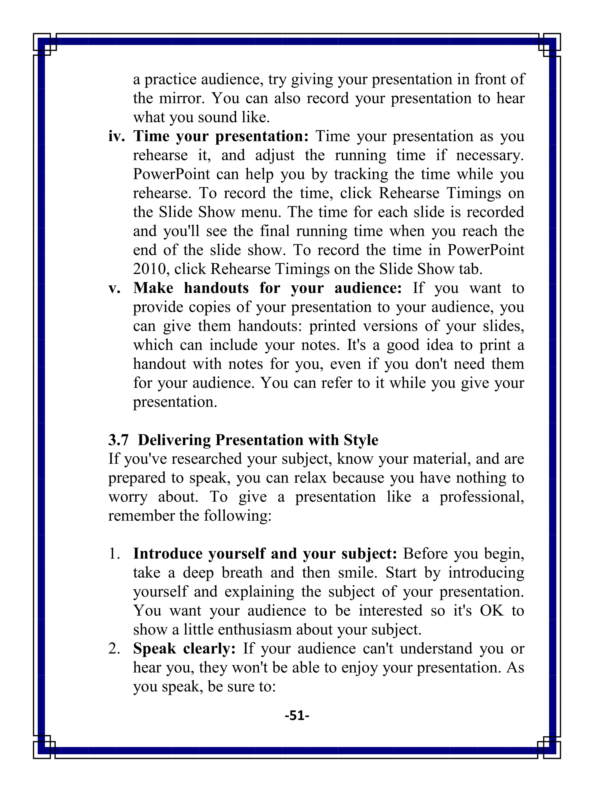 -51-
a practice audience, try giving your presentation in front of
the mirror. You can also record your presentation to hear
what you sound like.
iv. Time your presentation: Time your presentation as you
rehearse it, and adjust the running time if necessary.
PowerPoint can help you by tracking the time while you
rehearse. To record the time, click Rehearse Timings on
the Slide Show menu. The time for each slide is recorded
and you'll see the final running time when you reach the
end of the slide show. To record the time in PowerPoint
2010, click Rehearse Timings on the Slide Show tab.
v. Make handouts for your audience: If you want to
provide copies of your presentation to your audience, you
can give them handouts: printed versions of your slides,
which can include your notes. It's a good idea to print a
handout with notes for you, even if you don't need them
for your audience. You can refer to it while you give your
presentation.
3.7 Delivering Presentation with Style
If you've researched your subject, know your material, and are
prepared to speak, you can relax because you have nothing to
worry about. To give a presentation like a professional,
remember the following:
1. Introduce yourself and your subject: Before you begin,
take a deep breath and then smile. Start by introducing
yourself and explaining the subject of your presentation.
You want your audience to be interested so it's OK to
show a little enthusiasm about your subject.
2. Speak clearly: If your audience can't understand you or
hear you, they won't be able to enjoy your presentation. As
you speak, be sure to:
 
