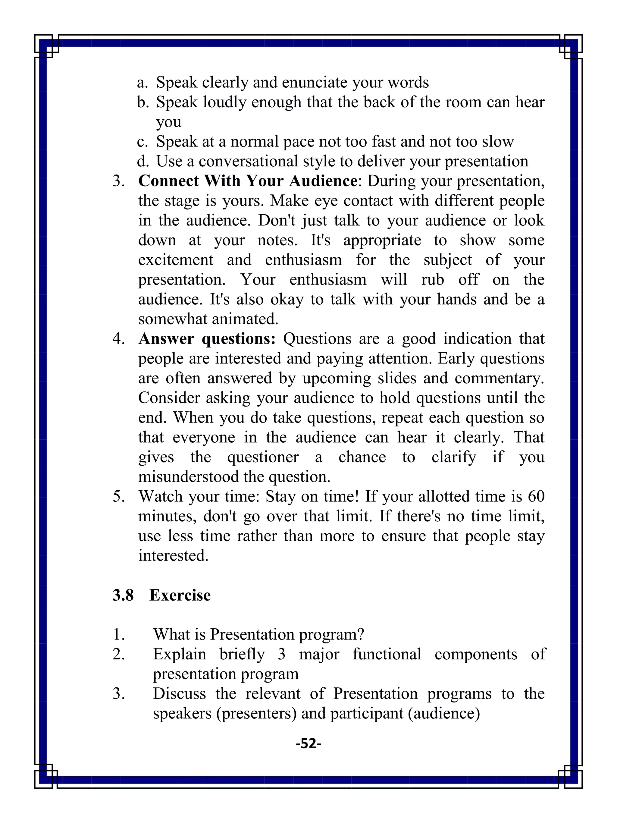 -52-
a. Speak clearly and enunciate your words
b. Speak loudly enough that the back of the room can hear
you
c. Speak at a normal pace not too fast and not too slow
d. Use a conversational style to deliver your presentation
3. Connect With Your Audience: During your presentation,
the stage is yours. Make eye contact with different people
in the audience. Don't just talk to your audience or look
down at your notes. It's appropriate to show some
excitement and enthusiasm for the subject of your
presentation. Your enthusiasm will rub off on the
audience. It's also okay to talk with your hands and be a
somewhat animated.
4. Answer questions: Questions are a good indication that
people are interested and paying attention. Early questions
are often answered by upcoming slides and commentary.
Consider asking your audience to hold questions until the
end. When you do take questions, repeat each question so
that everyone in the audience can hear it clearly. That
gives the questioner a chance to clarify if you
misunderstood the question.
5. Watch your time: Stay on time! If your allotted time is 60
minutes, don't go over that limit. If there's no time limit,
use less time rather than more to ensure that people stay
interested.
3.8 Exercise
1. What is Presentation program?
2. Explain briefly 3 major functional components of
presentation program
3. Discuss the relevant of Presentation programs to the
speakers (presenters) and participant (audience)
 