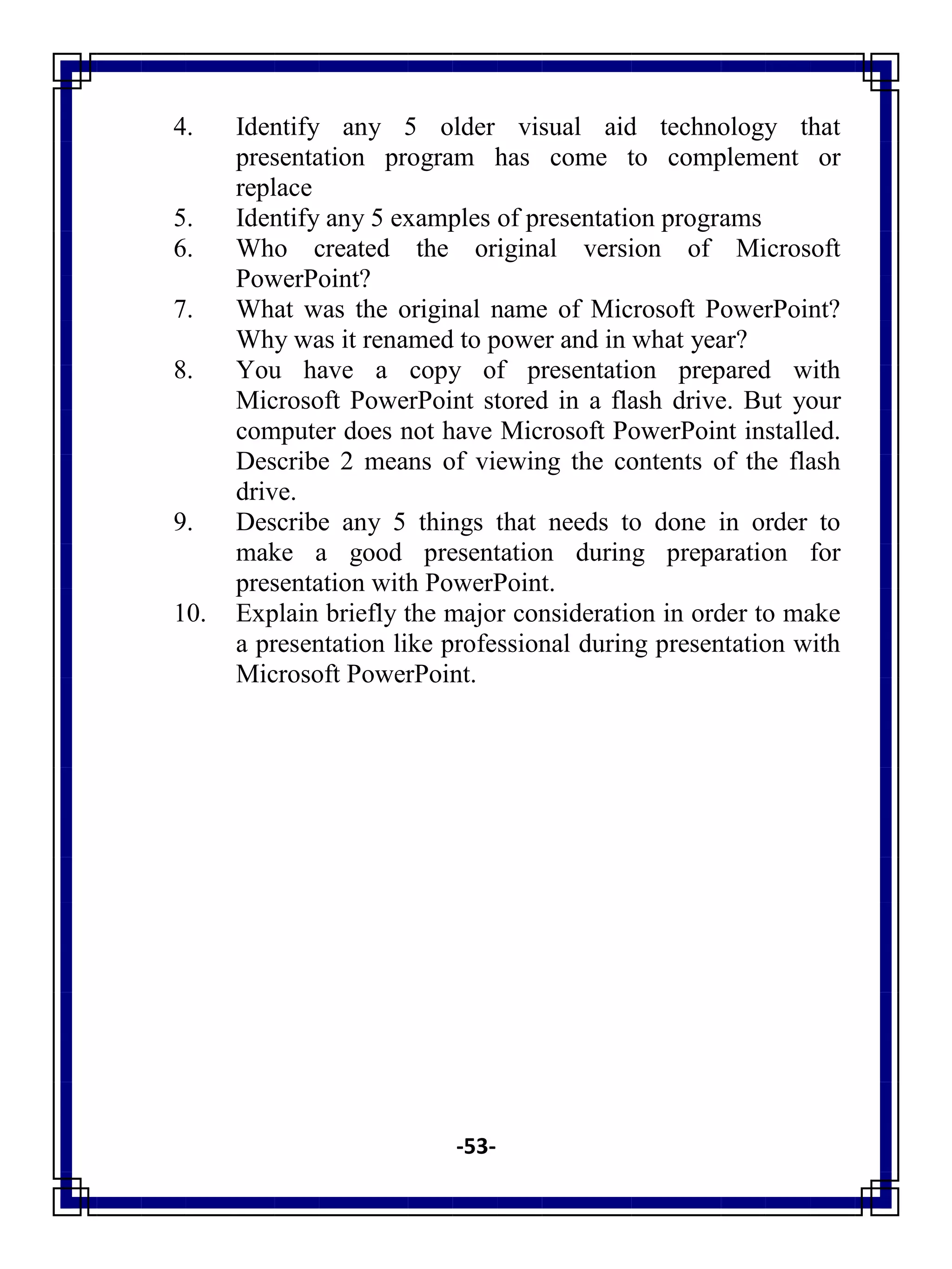 -53-
4. Identify any 5 older visual aid technology that
presentation program has come to complement or
replace
5. Identify any 5 examples of presentation programs
6. Who created the original version of Microsoft
PowerPoint?
7. What was the original name of Microsoft PowerPoint?
Why was it renamed to power and in what year?
8. You have a copy of presentation prepared with
Microsoft PowerPoint stored in a flash drive. But your
computer does not have Microsoft PowerPoint installed.
Describe 2 means of viewing the contents of the flash
drive.
9. Describe any 5 things that needs to done in order to
make a good presentation during preparation for
presentation with PowerPoint.
10. Explain briefly the major consideration in order to make
a presentation like professional during presentation with
Microsoft PowerPoint.
 