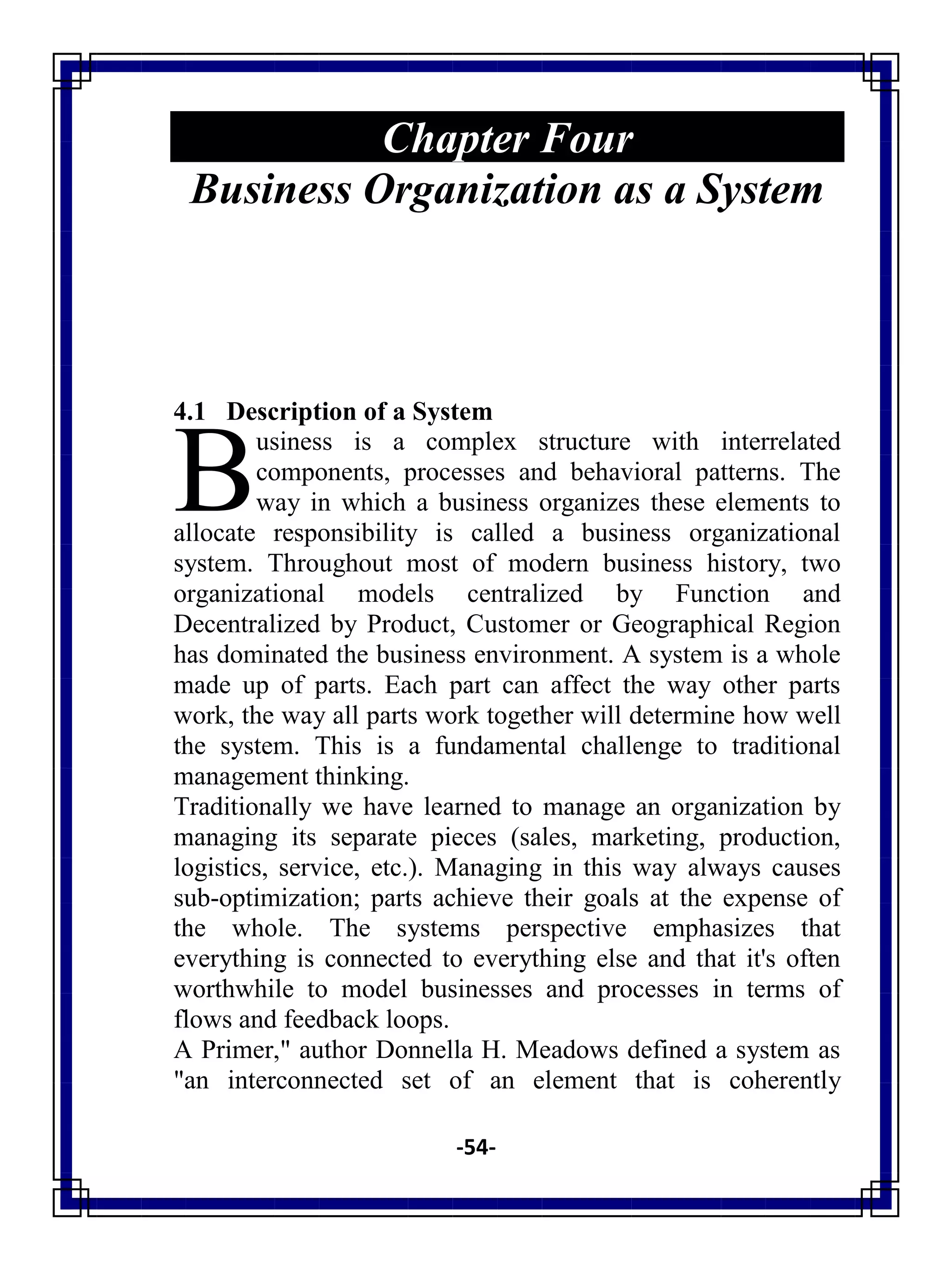 -54-
Chapter Four
Business Organization as a System
4.1 Description of a System
usiness is a complex structure with interrelated
components, processes and behavioral patterns. The
way in which a business organizes these elements to
allocate responsibility is called a business organizational
system. Throughout most of modern business history, two
organizational models centralized by Function and
Decentralized by Product, Customer or Geographical Region
has dominated the business environment. A system is a whole
made up of parts. Each part can affect the way other parts
work, the way all parts work together will determine how well
the system. This is a fundamental challenge to traditional
management thinking.
Traditionally we have learned to manage an organization by
managing its separate pieces (sales, marketing, production,
logistics, service, etc.). Managing in this way always causes
sub-optimization; parts achieve their goals at the expense of
the whole. The systems perspective emphasizes that
everything is connected to everything else and that it's often
worthwhile to model businesses and processes in terms of
flows and feedback loops.
A Primer," author Donnella H. Meadows defined a system as
"an interconnected set of an element that is coherently
B
 