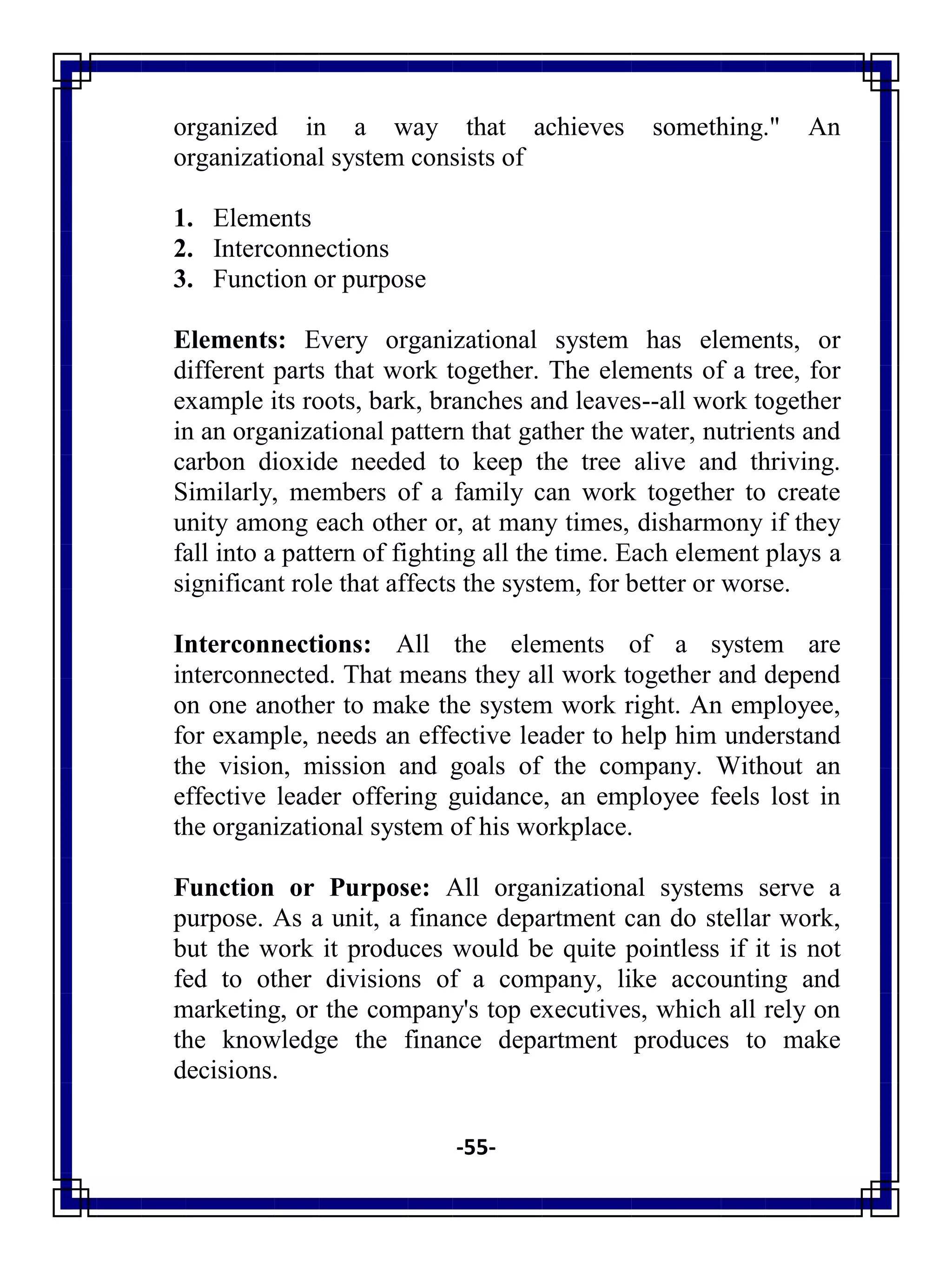 -55-
organized in a way that achieves something." An
organizational system consists of
1. Elements
2. Interconnections
3. Function or purpose
Elements: Every organizational system has elements, or
different parts that work together. The elements of a tree, for
example its roots, bark, branches and leaves--all work together
in an organizational pattern that gather the water, nutrients and
carbon dioxide needed to keep the tree alive and thriving.
Similarly, members of a family can work together to create
unity among each other or, at many times, disharmony if they
fall into a pattern of fighting all the time. Each element plays a
significant role that affects the system, for better or worse.
Interconnections: All the elements of a system are
interconnected. That means they all work together and depend
on one another to make the system work right. An employee,
for example, needs an effective leader to help him understand
the vision, mission and goals of the company. Without an
effective leader offering guidance, an employee feels lost in
the organizational system of his workplace.
Function or Purpose: All organizational systems serve a
purpose. As a unit, a finance department can do stellar work,
but the work it produces would be quite pointless if it is not
fed to other divisions of a company, like accounting and
marketing, or the company's top executives, which all rely on
the knowledge the finance department produces to make
decisions.
 