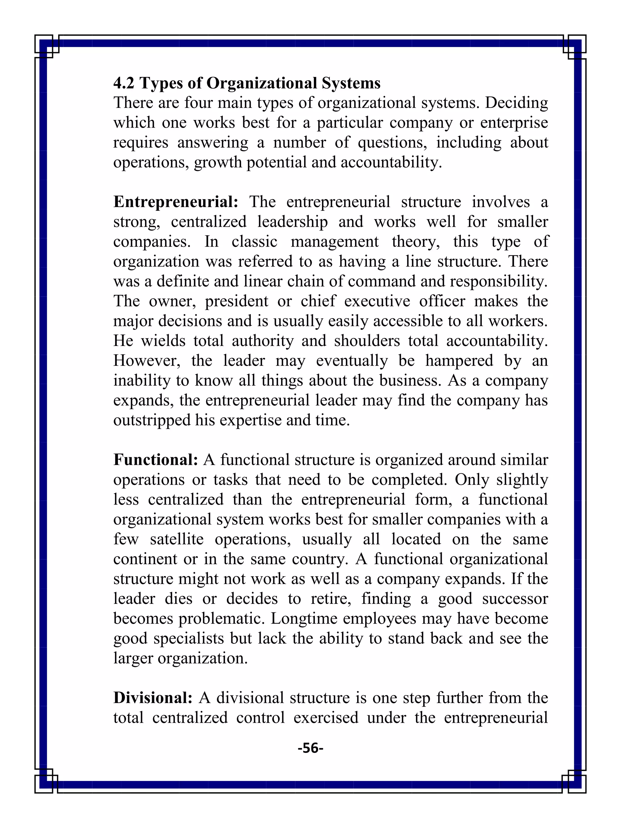 -56-
4.2 Types of Organizational Systems
There are four main types of organizational systems. Deciding
which one works best for a particular company or enterprise
requires answering a number of questions, including about
operations, growth potential and accountability.
Entrepreneurial: The entrepreneurial structure involves a
strong, centralized leadership and works well for smaller
companies. In classic management theory, this type of
organization was referred to as having a line structure. There
was a definite and linear chain of command and responsibility.
The owner, president or chief executive officer makes the
major decisions and is usually easily accessible to all workers.
He wields total authority and shoulders total accountability.
However, the leader may eventually be hampered by an
inability to know all things about the business. As a company
expands, the entrepreneurial leader may find the company has
outstripped his expertise and time.
Functional: A functional structure is organized around similar
operations or tasks that need to be completed. Only slightly
less centralized than the entrepreneurial form, a functional
organizational system works best for smaller companies with a
few satellite operations, usually all located on the same
continent or in the same country. A functional organizational
structure might not work as well as a company expands. If the
leader dies or decides to retire, finding a good successor
becomes problematic. Longtime employees may have become
good specialists but lack the ability to stand back and see the
larger organization.
Divisional: A divisional structure is one step further from the
total centralized control exercised under the entrepreneurial
 