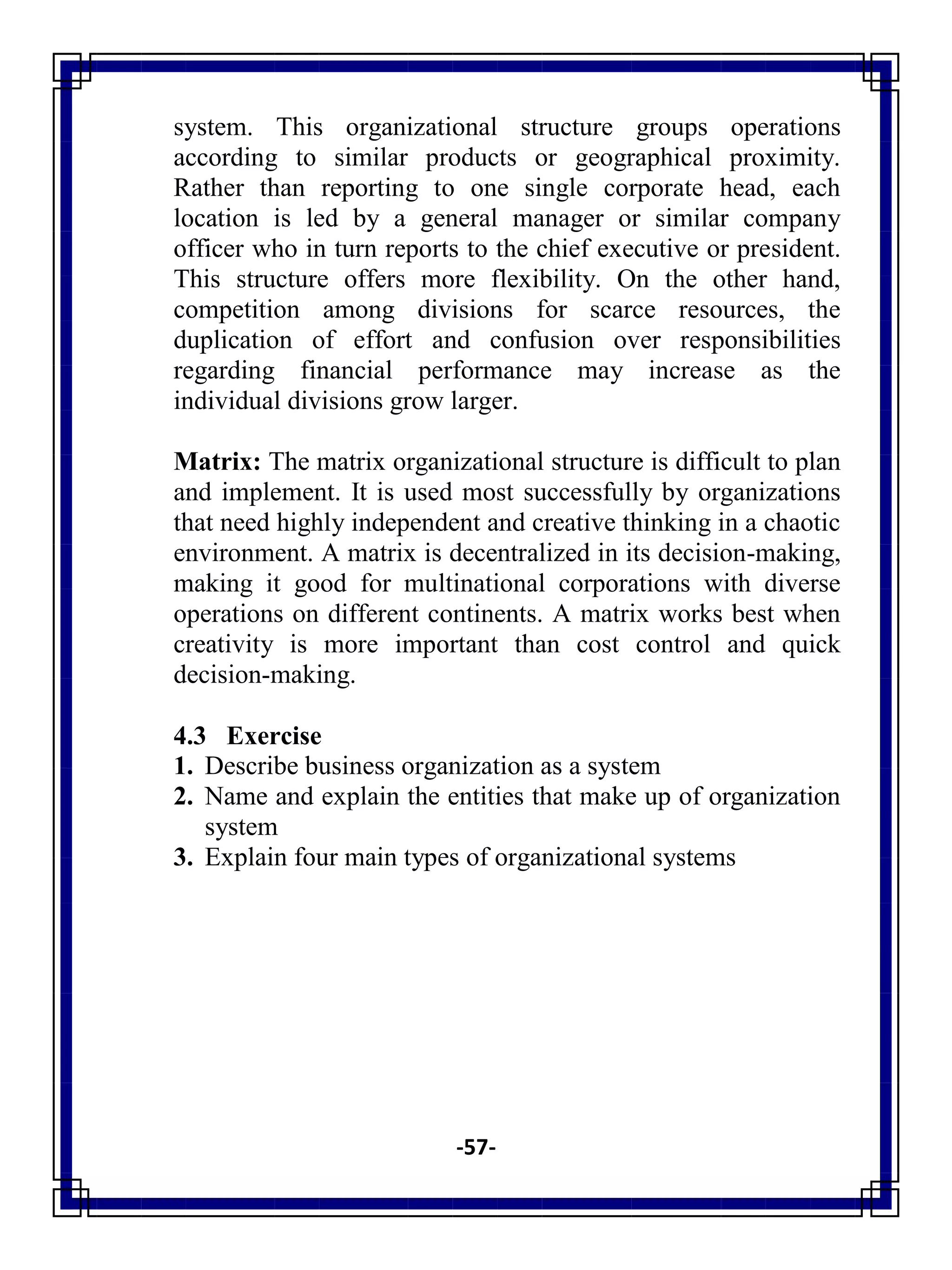 -57-
system. This organizational structure groups operations
according to similar products or geographical proximity.
Rather than reporting to one single corporate head, each
location is led by a general manager or similar company
officer who in turn reports to the chief executive or president.
This structure offers more flexibility. On the other hand,
competition among divisions for scarce resources, the
duplication of effort and confusion over responsibilities
regarding financial performance may increase as the
individual divisions grow larger.
Matrix: The matrix organizational structure is difficult to plan
and implement. It is used most successfully by organizations
that need highly independent and creative thinking in a chaotic
environment. A matrix is decentralized in its decision-making,
making it good for multinational corporations with diverse
operations on different continents. A matrix works best when
creativity is more important than cost control and quick
decision-making.
4.3 Exercise
1. Describe business organization as a system
2. Name and explain the entities that make up of organization
system
3. Explain four main types of organizational systems
 