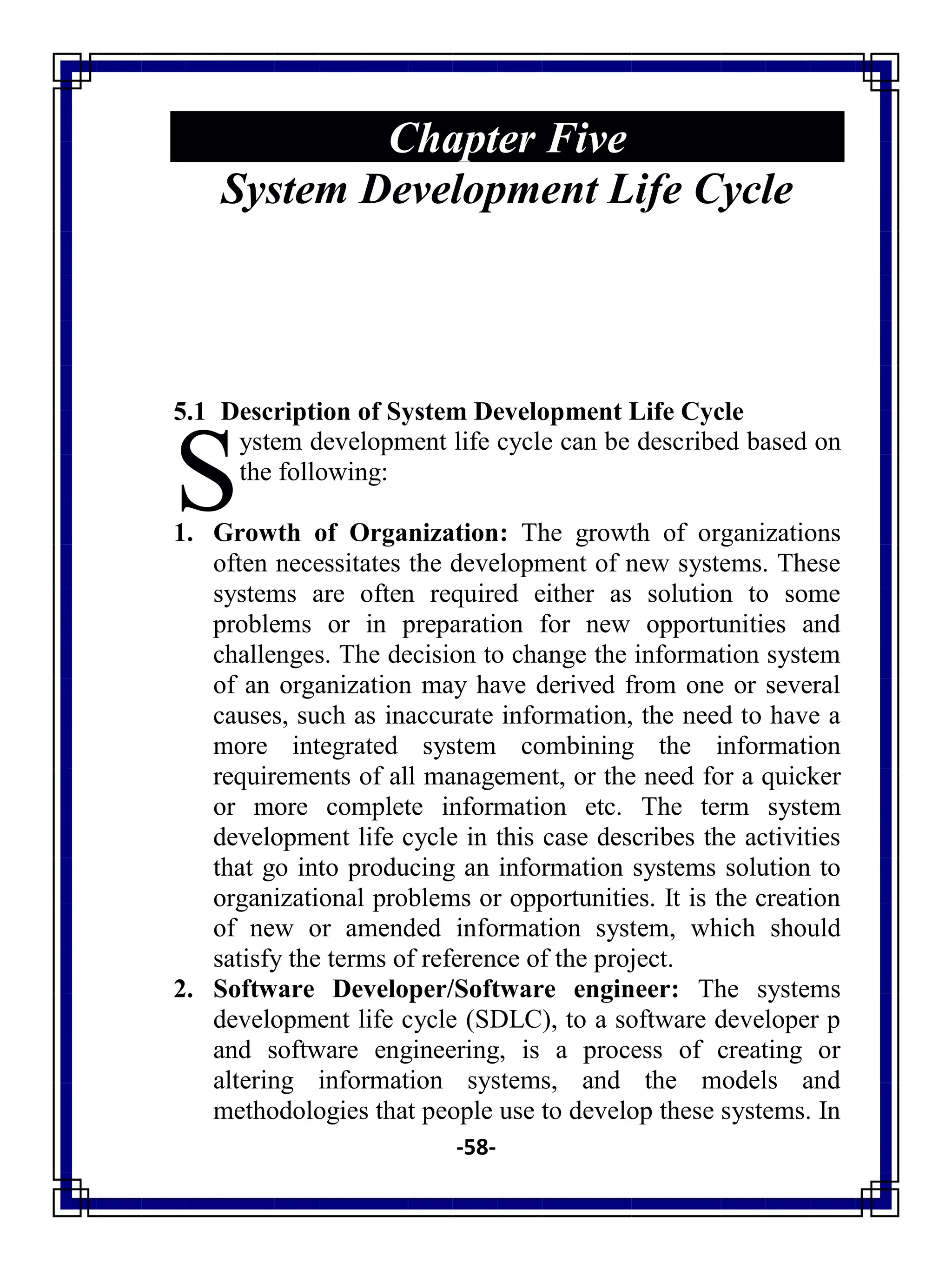 -58-
Chapter Five
System Development Life Cycle
5.1 Description of System Development Life Cycle
ystem development life cycle can be described based on
the following:
1. Growth of Organization: The growth of organizations
often necessitates the development of new systems. These
systems are often required either as solution to some
problems or in preparation for new opportunities and
challenges. The decision to change the information system
of an organization may have derived from one or several
causes, such as inaccurate information, the need to have a
more integrated system combining the information
requirements of all management, or the need for a quicker
or more complete information etc. The term system
development life cycle in this case describes the activities
that go into producing an information systems solution to
organizational problems or opportunities. It is the creation
of new or amended information system, which should
satisfy the terms of reference of the project.
2. Software Developer/Software engineer: The systems
development life cycle (SDLC), to a software developer p
and software engineering, is a process of creating or
altering information systems, and the models and
methodologies that people use to develop these systems. In
S
 