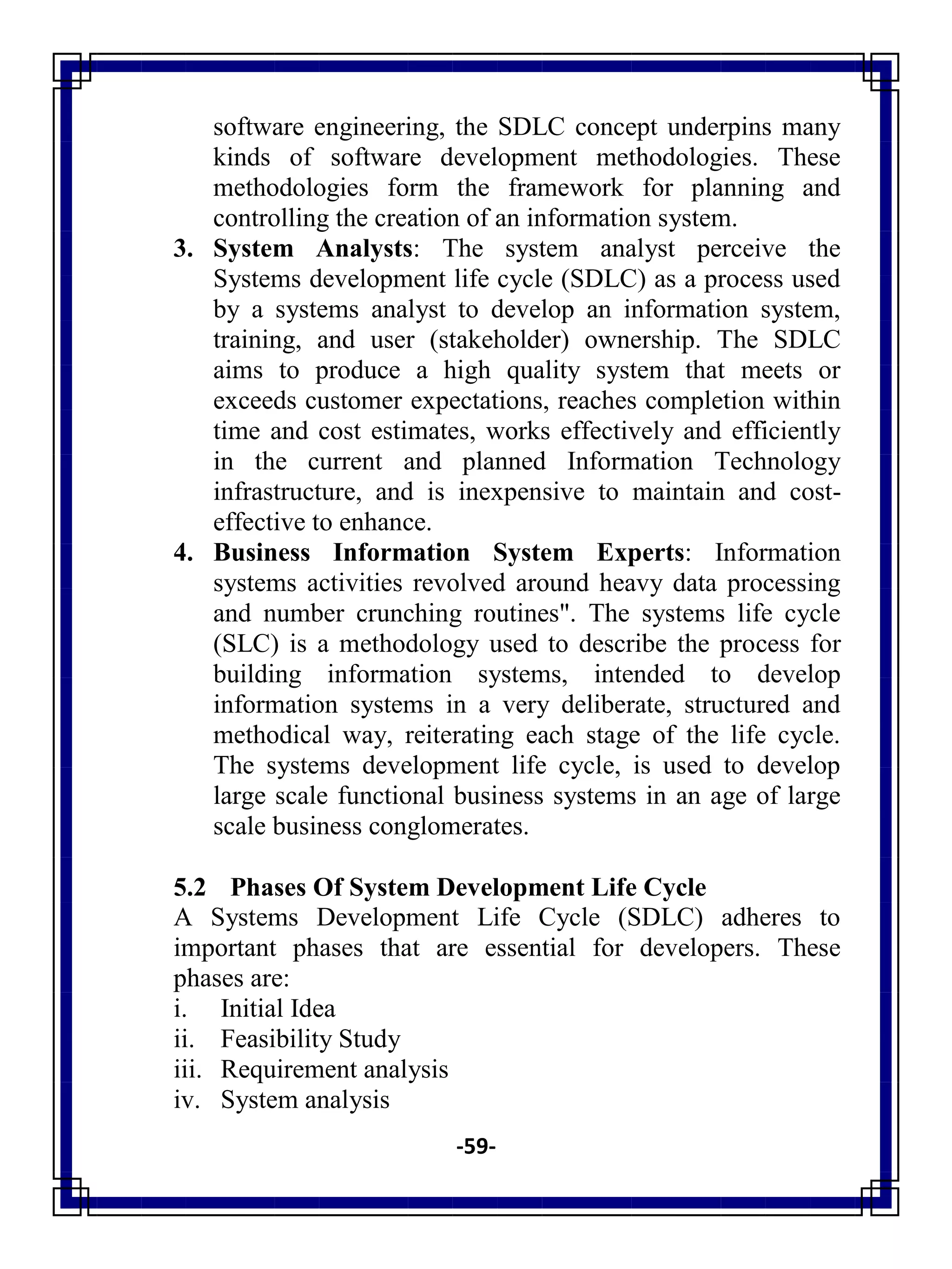 -59-
software engineering, the SDLC concept underpins many
kinds of software development methodologies. These
methodologies form the framework for planning and
controlling the creation of an information system.
3. System Analysts: The system analyst perceive the
Systems development life cycle (SDLC) as a process used
by a systems analyst to develop an information system,
training, and user (stakeholder) ownership. The SDLC
aims to produce a high quality system that meets or
exceeds customer expectations, reaches completion within
time and cost estimates, works effectively and efficiently
in the current and planned Information Technology
infrastructure, and is inexpensive to maintain and cost-
effective to enhance.
4. Business Information System Experts: Information
systems activities revolved around heavy data processing
and number crunching routines". The systems life cycle
(SLC) is a methodology used to describe the process for
building information systems, intended to develop
information systems in a very deliberate, structured and
methodical way, reiterating each stage of the life cycle.
The systems development life cycle, is used to develop
large scale functional business systems in an age of large
scale business conglomerates.
5.2 Phases Of System Development Life Cycle
A Systems Development Life Cycle (SDLC) adheres to
important phases that are essential for developers. These
phases are:
i. Initial Idea
ii. Feasibility Study
iii. Requirement analysis
iv. System analysis
 