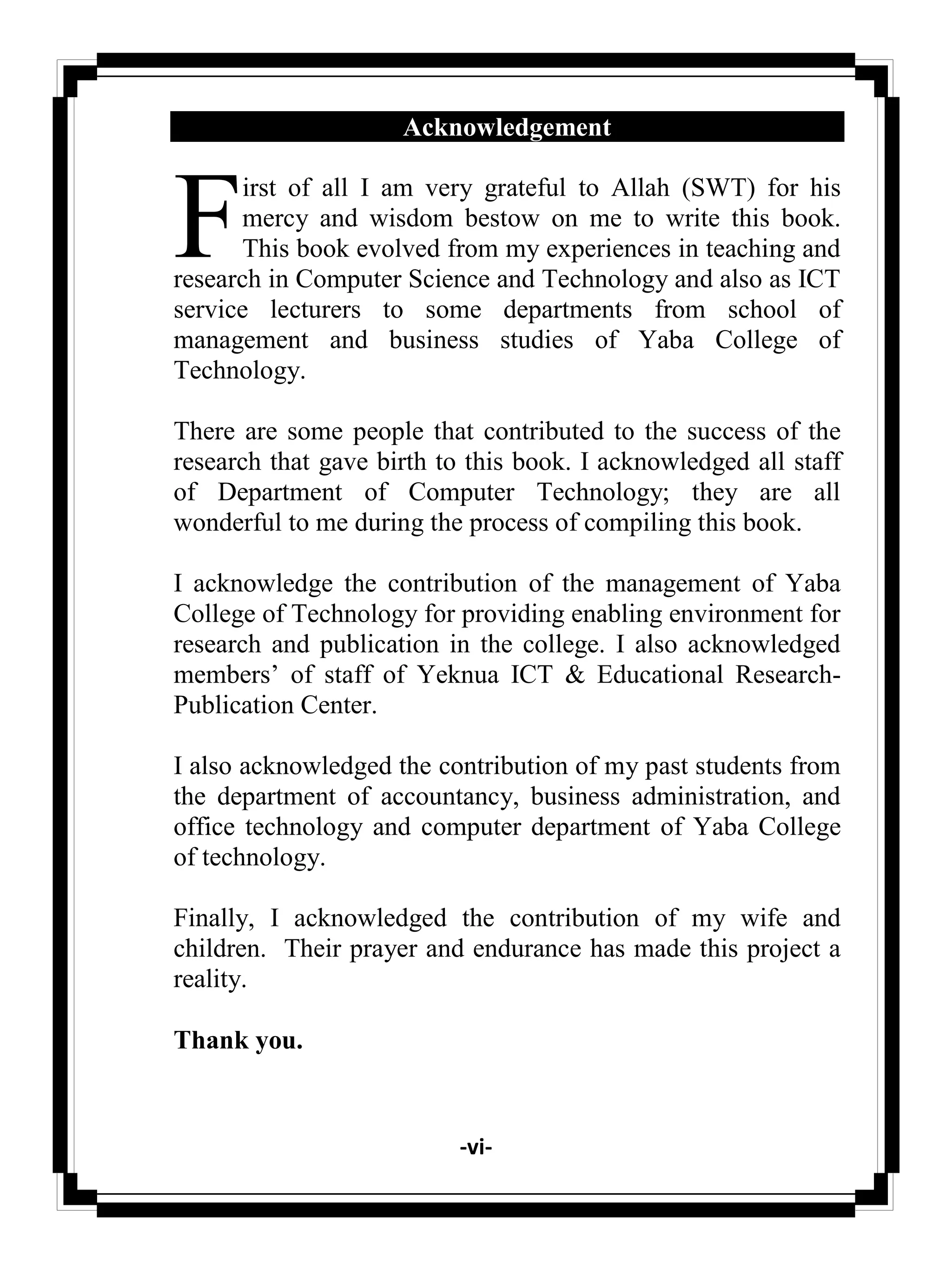 -vi-
Acknowledgement
irst of all I am very grateful to Allah (SWT) for his
mercy and wisdom bestow on me to write this book.
This book evolved from my experiences in teaching and
research in Computer Science and Technology and also as ICT
service lecturers to some departments from school of
management and business studies of Yaba College of
Technology.
There are some people that contributed to the success of the
research that gave birth to this book. I acknowledged all staff
of Department of Computer Technology; they are all
wonderful to me during the process of compiling this book.
I acknowledge the contribution of the management of Yaba
College of Technology for providing enabling environment for
research and publication in the college. I also acknowledged
members‘ of staff of Yeknua ICT & Educational Research-
Publication Center.
I also acknowledged the contribution of my past students from
the department of accountancy, business administration, and
office technology and computer department of Yaba College
of technology.
Finally, I acknowledged the contribution of my wife and
children. Their prayer and endurance has made this project a
reality.
Thank you.
F
 