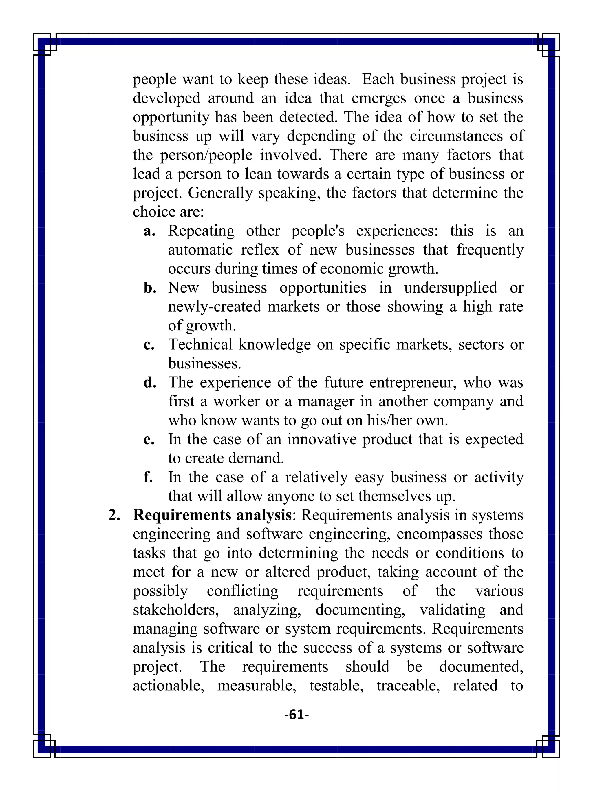 -61-
people want to keep these ideas. Each business project is
developed around an idea that emerges once a business
opportunity has been detected. The idea of how to set the
business up will vary depending of the circumstances of
the person/people involved. There are many factors that
lead a person to lean towards a certain type of business or
project. Generally speaking, the factors that determine the
choice are:
a. Repeating other people's experiences: this is an
automatic reflex of new businesses that frequently
occurs during times of economic growth.
b. New business opportunities in undersupplied or
newly-created markets or those showing a high rate
of growth.
c. Technical knowledge on specific markets, sectors or
businesses.
d. The experience of the future entrepreneur, who was
first a worker or a manager in another company and
who know wants to go out on his/her own.
e. In the case of an innovative product that is expected
to create demand.
f. In the case of a relatively easy business or activity
that will allow anyone to set themselves up.
2. Requirements analysis: Requirements analysis in systems
engineering and software engineering, encompasses those
tasks that go into determining the needs or conditions to
meet for a new or altered product, taking account of the
possibly conflicting requirements of the various
stakeholders, analyzing, documenting, validating and
managing software or system requirements. Requirements
analysis is critical to the success of a systems or software
project. The requirements should be documented,
actionable, measurable, testable, traceable, related to
 