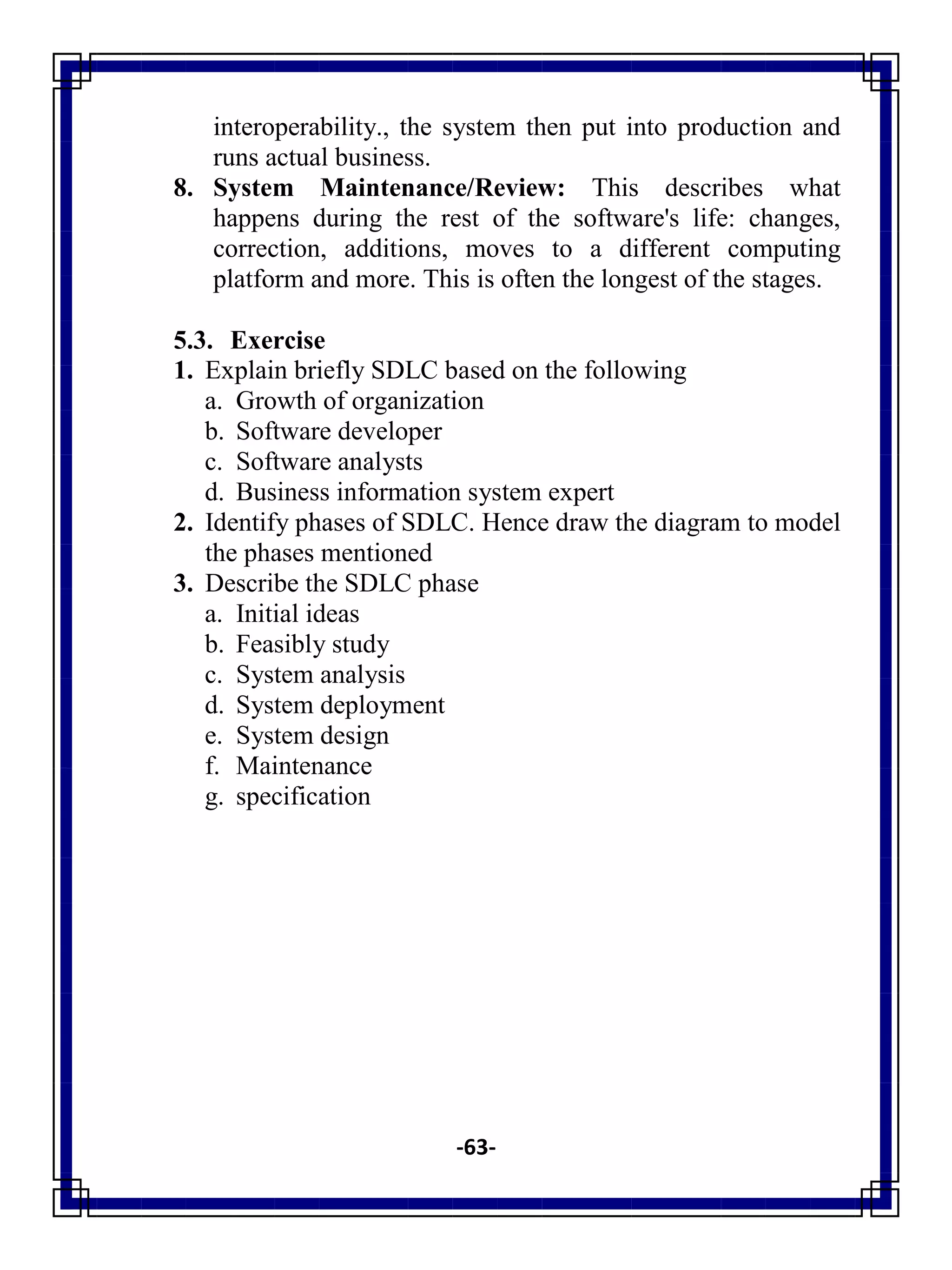 -63-
interoperability., the system then put into production and
runs actual business.
8. System Maintenance/Review: This describes what
happens during the rest of the software's life: changes,
correction, additions, moves to a different computing
platform and more. This is often the longest of the stages.
5.3. Exercise
1. Explain briefly SDLC based on the following
a. Growth of organization
b. Software developer
c. Software analysts
d. Business information system expert
2. Identify phases of SDLC. Hence draw the diagram to model
the phases mentioned
3. Describe the SDLC phase
a. Initial ideas
b. Feasibly study
c. System analysis
d. System deployment
e. System design
f. Maintenance
g. specification
 