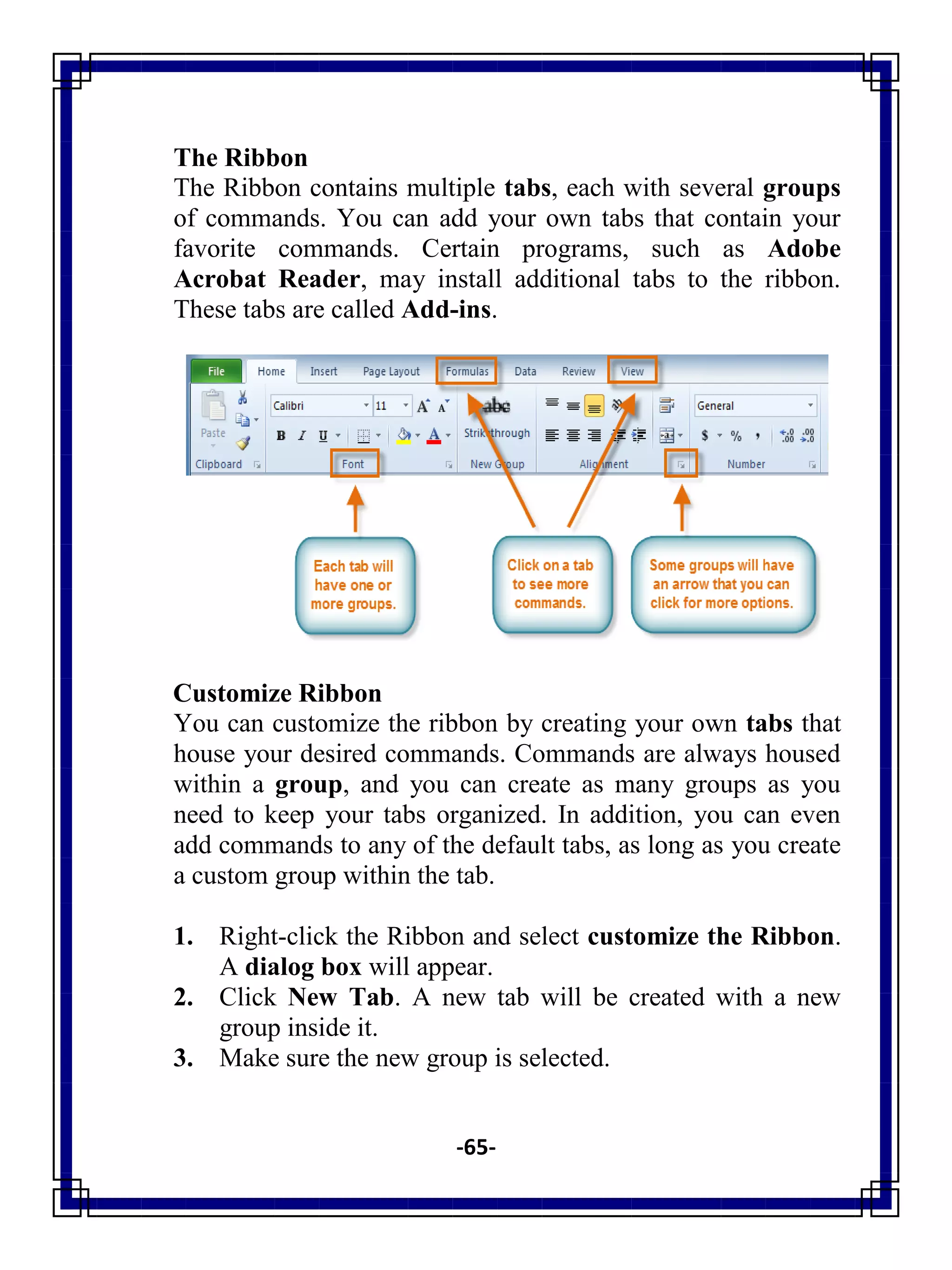 -65-
The Ribbon
The Ribbon contains multiple tabs, each with several groups
of commands. You can add your own tabs that contain your
favorite commands. Certain programs, such as Adobe
Acrobat Reader, may install additional tabs to the ribbon.
These tabs are called Add-ins.
Customize Ribbon
You can customize the ribbon by creating your own tabs that
house your desired commands. Commands are always housed
within a group, and you can create as many groups as you
need to keep your tabs organized. In addition, you can even
add commands to any of the default tabs, as long as you create
a custom group within the tab.
1. Right-click the Ribbon and select customize the Ribbon.
A dialog box will appear.
2. Click New Tab. A new tab will be created with a new
group inside it.
3. Make sure the new group is selected.
 