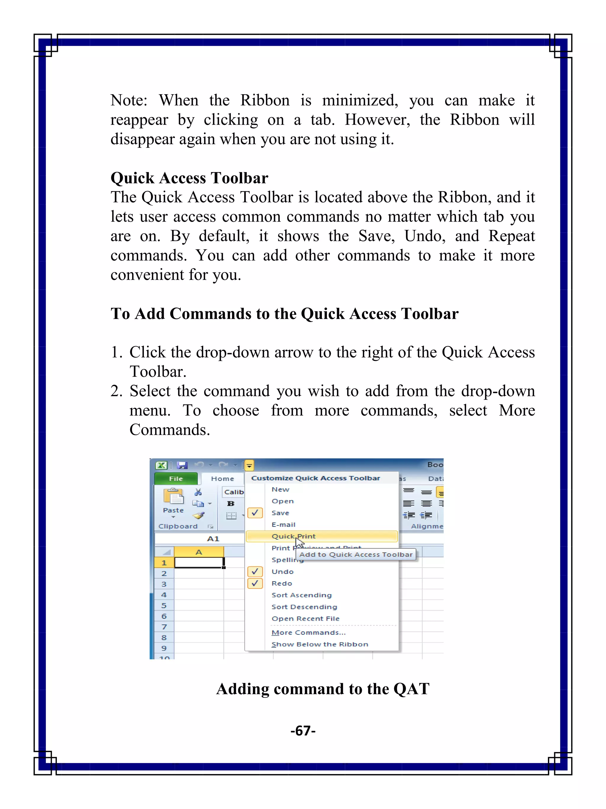 -67-
Note: When the Ribbon is minimized, you can make it
reappear by clicking on a tab. However, the Ribbon will
disappear again when you are not using it.
Quick Access Toolbar
The Quick Access Toolbar is located above the Ribbon, and it
lets user access common commands no matter which tab you
are on. By default, it shows the Save, Undo, and Repeat
commands. You can add other commands to make it more
convenient for you.
To Add Commands to the Quick Access Toolbar
1. Click the drop-down arrow to the right of the Quick Access
Toolbar.
2. Select the command you wish to add from the drop-down
menu. To choose from more commands, select More
Commands.
Adding command to the QAT
 