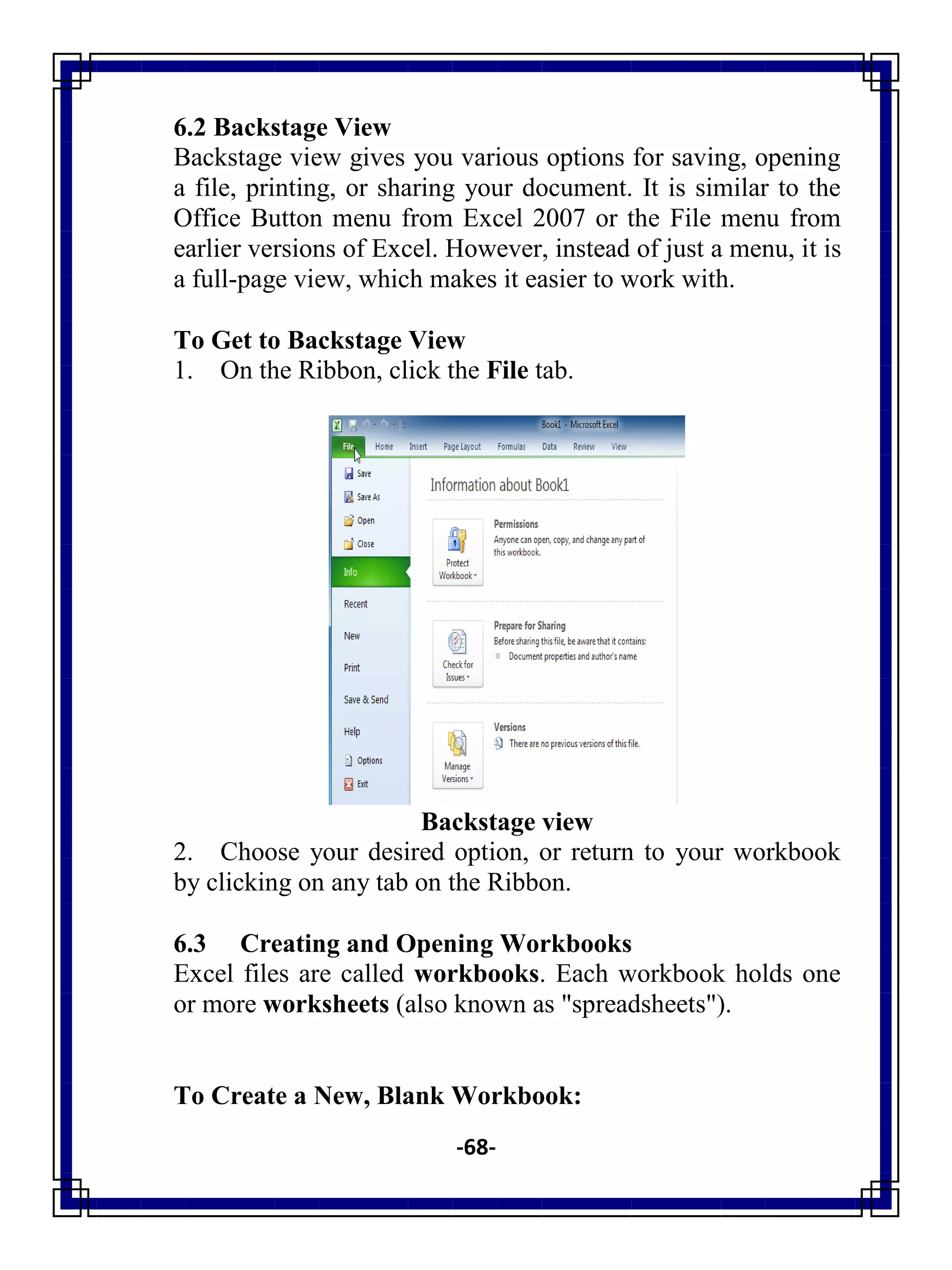-68-
6.2 Backstage View
Backstage view gives you various options for saving, opening
a file, printing, or sharing your document. It is similar to the
Office Button menu from Excel 2007 or the File menu from
earlier versions of Excel. However, instead of just a menu, it is
a full-page view, which makes it easier to work with.
To Get to Backstage View
1. On the Ribbon, click the File tab.
Backstage view
2. Choose your desired option, or return to your workbook
by clicking on any tab on the Ribbon.
6.3 Creating and Opening Workbooks
Excel files are called workbooks. Each workbook holds one
or more worksheets (also known as "spreadsheets").
To Create a New, Blank Workbook:
 