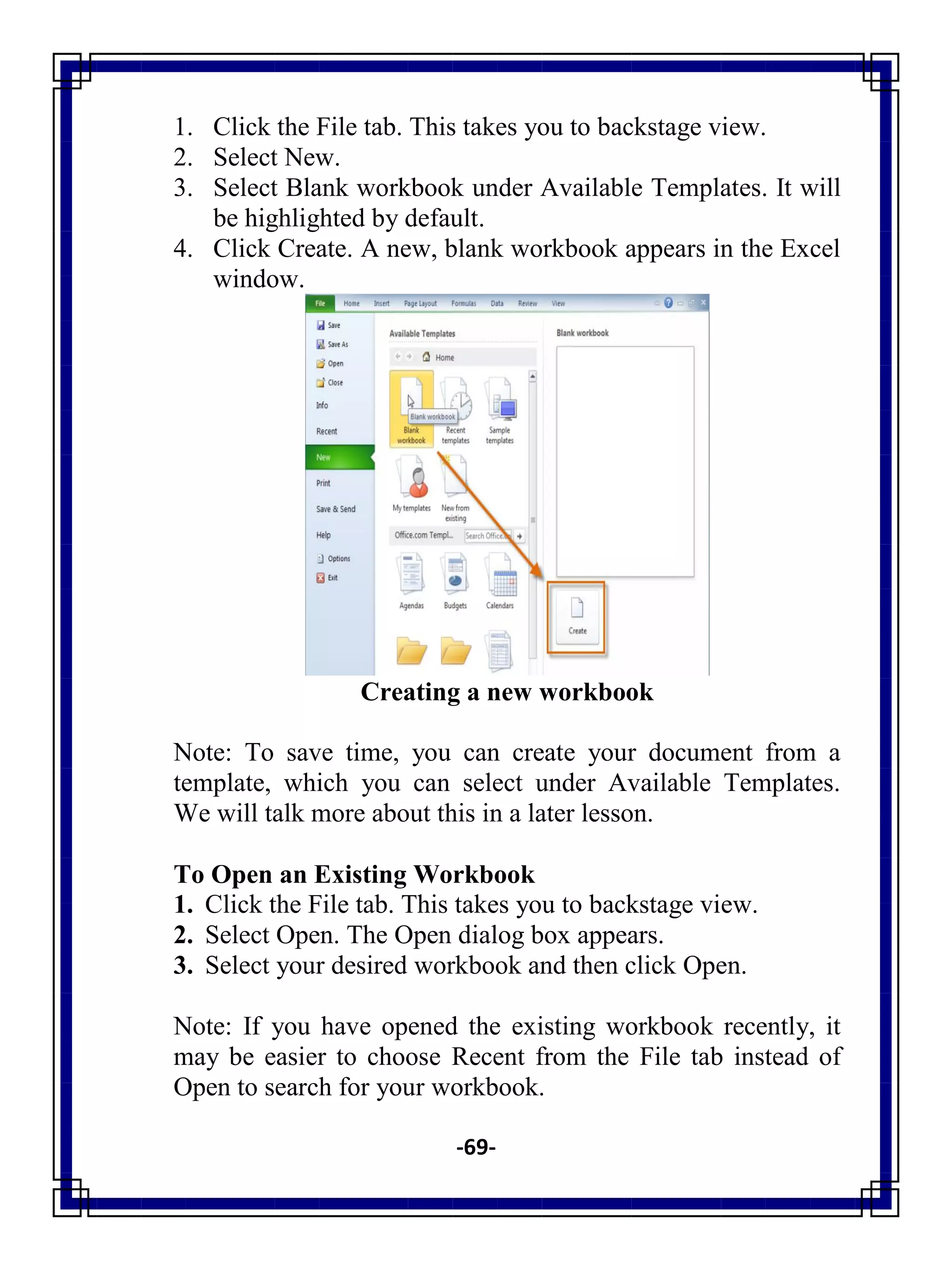 -69-
1. Click the File tab. This takes you to backstage view.
2. Select New.
3. Select Blank workbook under Available Templates. It will
be highlighted by default.
4. Click Create. A new, blank workbook appears in the Excel
window.
Creating a new workbook
Note: To save time, you can create your document from a
template, which you can select under Available Templates.
We will talk more about this in a later lesson.
To Open an Existing Workbook
1. Click the File tab. This takes you to backstage view.
2. Select Open. The Open dialog box appears.
3. Select your desired workbook and then click Open.
Note: If you have opened the existing workbook recently, it
may be easier to choose Recent from the File tab instead of
Open to search for your workbook.
 