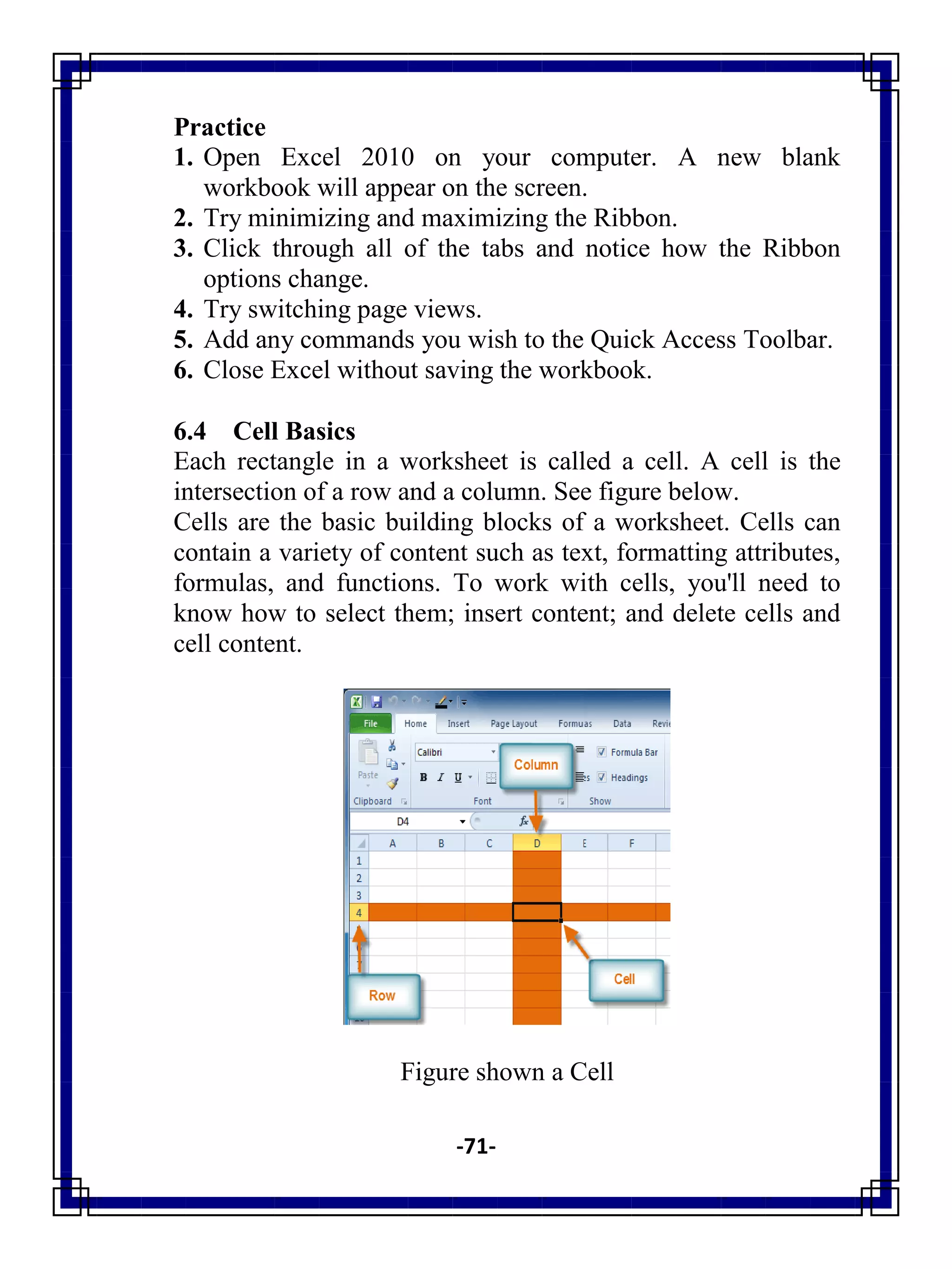 -71-
Practice
1. Open Excel 2010 on your computer. A new blank
workbook will appear on the screen.
2. Try minimizing and maximizing the Ribbon.
3. Click through all of the tabs and notice how the Ribbon
options change.
4. Try switching page views.
5. Add any commands you wish to the Quick Access Toolbar.
6. Close Excel without saving the workbook.
6.4 Cell Basics
Each rectangle in a worksheet is called a cell. A cell is the
intersection of a row and a column. See figure below.
Cells are the basic building blocks of a worksheet. Cells can
contain a variety of content such as text, formatting attributes,
formulas, and functions. To work with cells, you'll need to
know how to select them; insert content; and delete cells and
cell content.
Figure shown a Cell
 