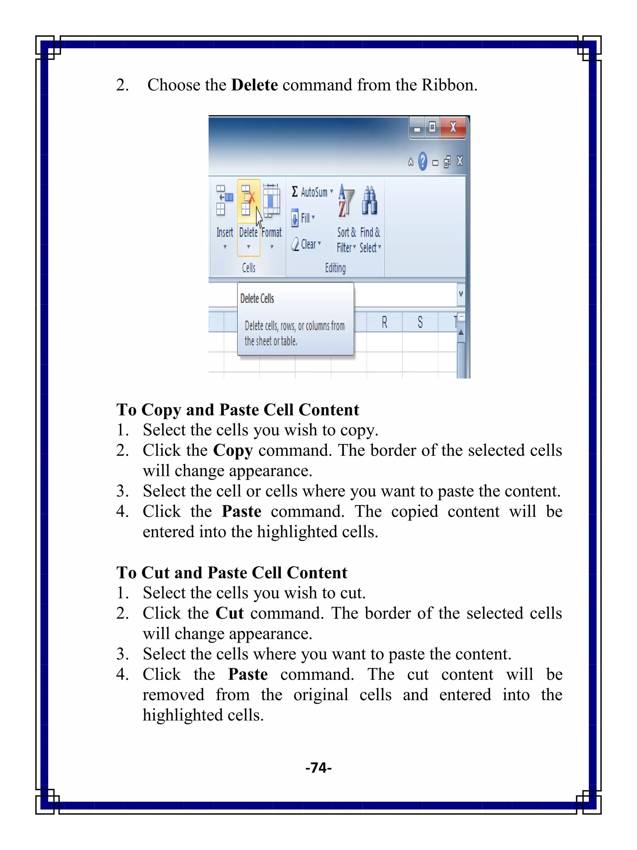 -74-
2. Choose the Delete command from the Ribbon.
To Copy and Paste Cell Content
1. Select the cells you wish to copy.
2. Click the Copy command. The border of the selected cells
will change appearance.
3. Select the cell or cells where you want to paste the content.
4. Click the Paste command. The copied content will be
entered into the highlighted cells.
To Cut and Paste Cell Content
1. Select the cells you wish to cut.
2. Click the Cut command. The border of the selected cells
will change appearance.
3. Select the cells where you want to paste the content.
4. Click the Paste command. The cut content will be
removed from the original cells and entered into the
highlighted cells.
 