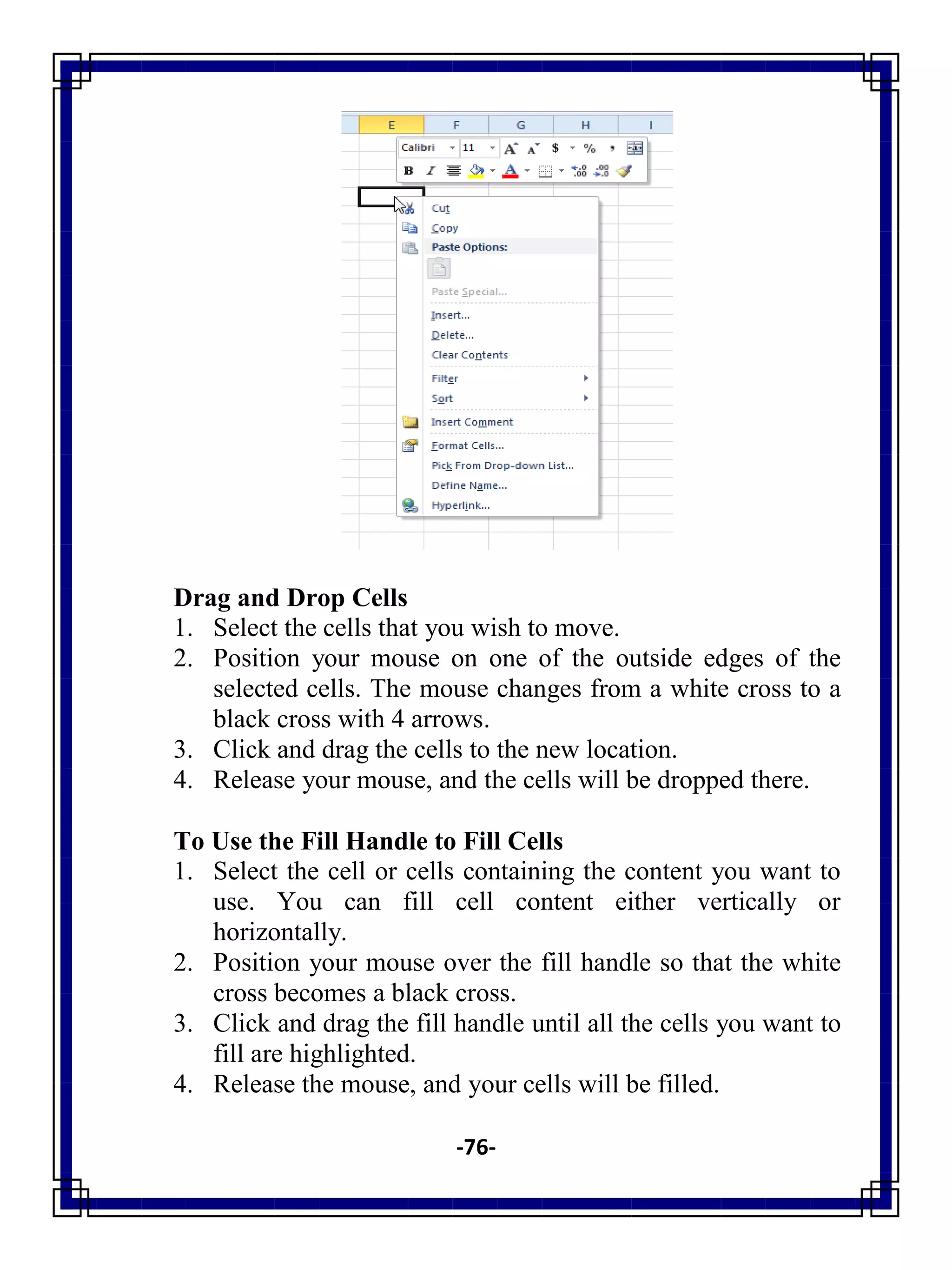 -76-
Drag and Drop Cells
1. Select the cells that you wish to move.
2. Position your mouse on one of the outside edges of the
selected cells. The mouse changes from a white cross to a
black cross with 4 arrows.
3. Click and drag the cells to the new location.
4. Release your mouse, and the cells will be dropped there.
To Use the Fill Handle to Fill Cells
1. Select the cell or cells containing the content you want to
use. You can fill cell content either vertically or
horizontally.
2. Position your mouse over the fill handle so that the white
cross becomes a black cross.
3. Click and drag the fill handle until all the cells you want to
fill are highlighted.
4. Release the mouse, and your cells will be filled.
 