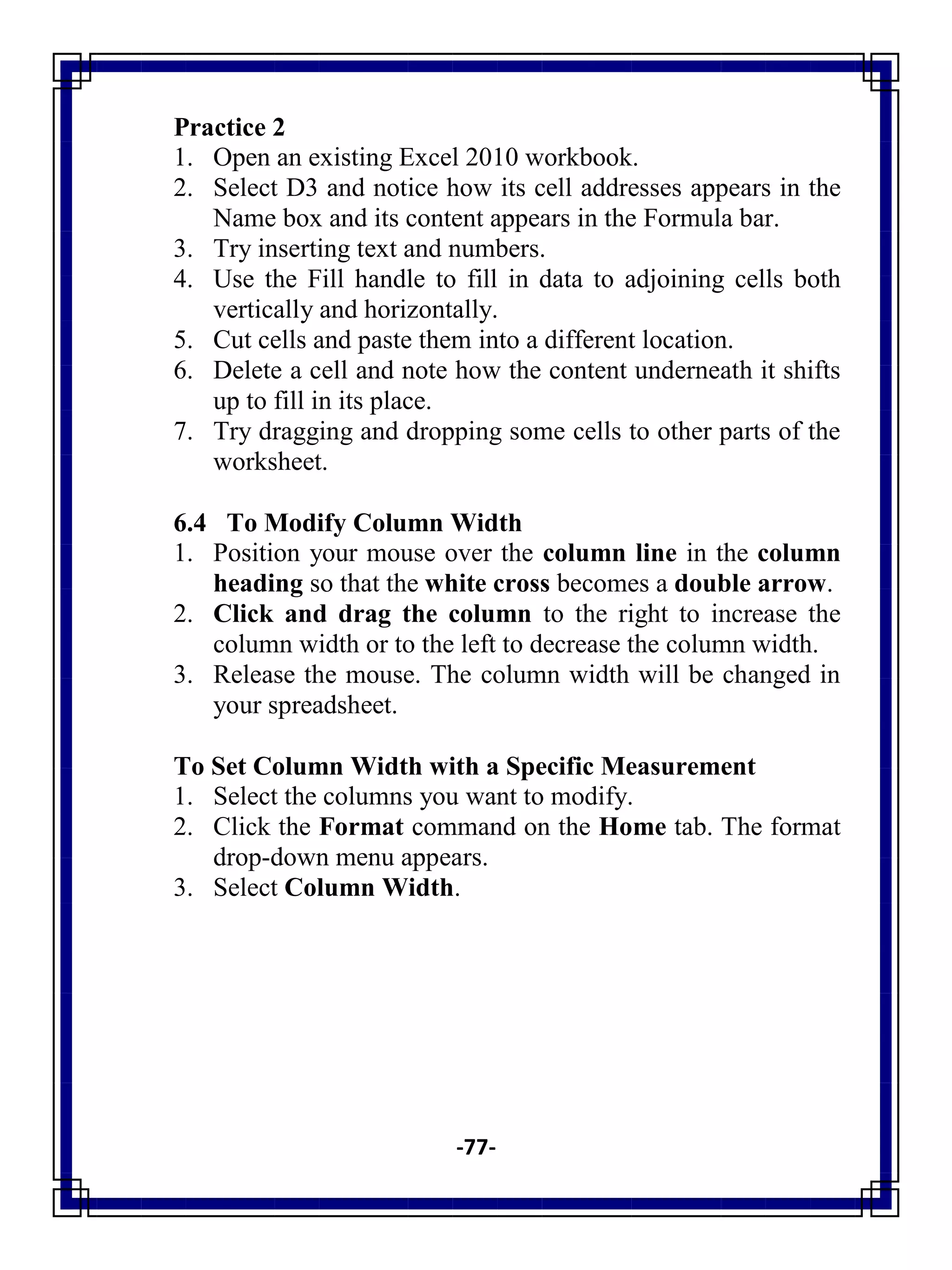 -77-
Practice 2
1. Open an existing Excel 2010 workbook.
2. Select D3 and notice how its cell addresses appears in the
Name box and its content appears in the Formula bar.
3. Try inserting text and numbers.
4. Use the Fill handle to fill in data to adjoining cells both
vertically and horizontally.
5. Cut cells and paste them into a different location.
6. Delete a cell and note how the content underneath it shifts
up to fill in its place.
7. Try dragging and dropping some cells to other parts of the
worksheet.
6.4 To Modify Column Width
1. Position your mouse over the column line in the column
heading so that the white cross becomes a double arrow.
2. Click and drag the column to the right to increase the
column width or to the left to decrease the column width.
3. Release the mouse. The column width will be changed in
your spreadsheet.
To Set Column Width with a Specific Measurement
1. Select the columns you want to modify.
2. Click the Format command on the Home tab. The format
drop-down menu appears.
3. Select Column Width.
 