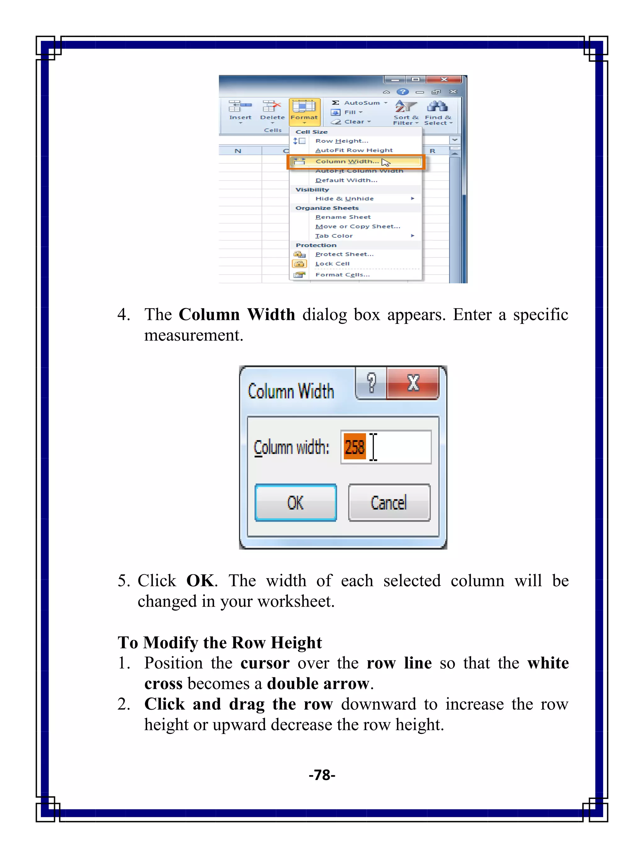 -78-
4. The Column Width dialog box appears. Enter a specific
measurement.
5. Click OK. The width of each selected column will be
changed in your worksheet.
To Modify the Row Height
1. Position the cursor over the row line so that the white
cross becomes a double arrow.
2. Click and drag the row downward to increase the row
height or upward decrease the row height.
 