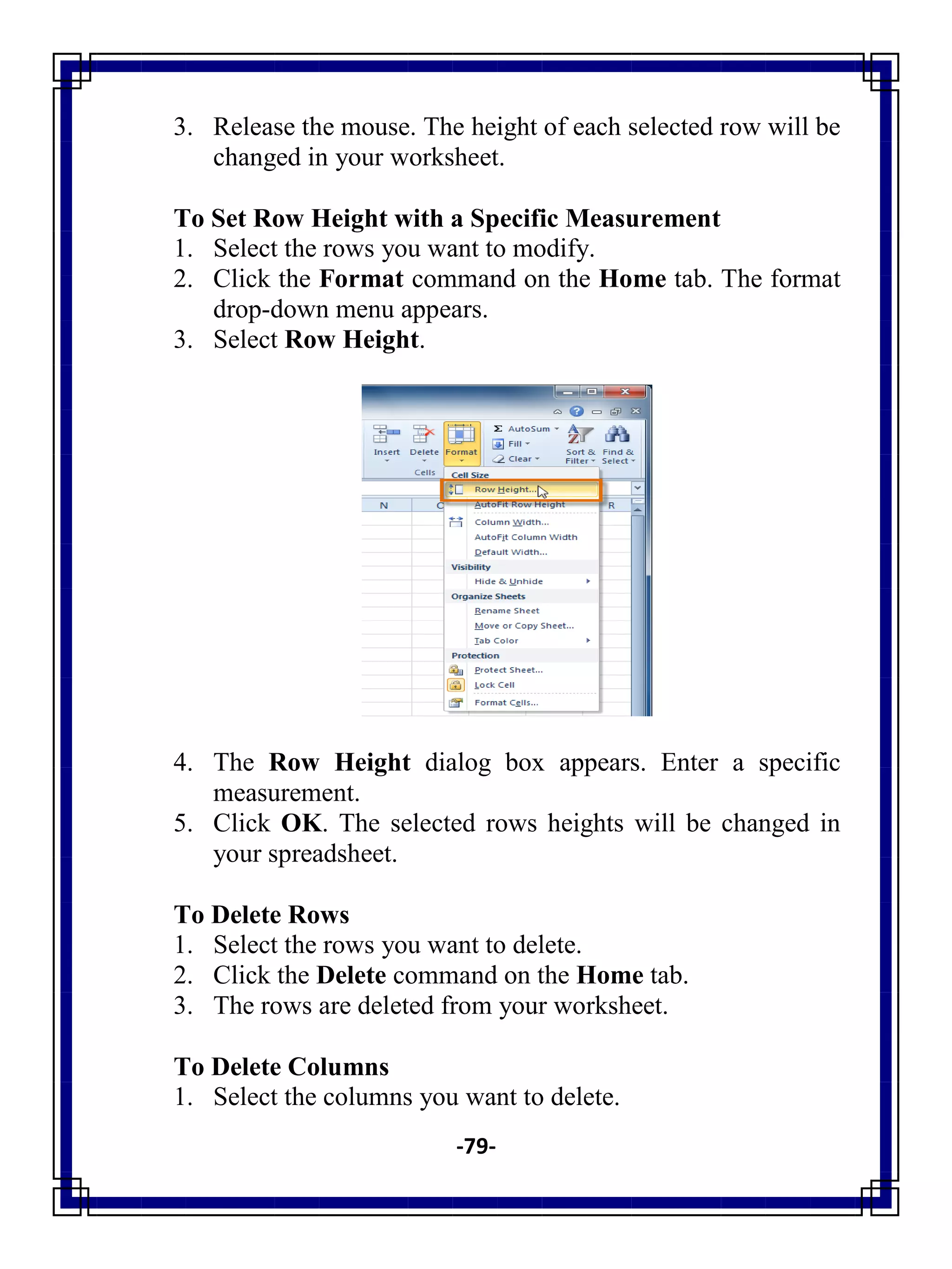 -79-
3. Release the mouse. The height of each selected row will be
changed in your worksheet.
To Set Row Height with a Specific Measurement
1. Select the rows you want to modify.
2. Click the Format command on the Home tab. The format
drop-down menu appears.
3. Select Row Height.
4. The Row Height dialog box appears. Enter a specific
measurement.
5. Click OK. The selected rows heights will be changed in
your spreadsheet.
To Delete Rows
1. Select the rows you want to delete.
2. Click the Delete command on the Home tab.
3. The rows are deleted from your worksheet.
To Delete Columns
1. Select the columns you want to delete.
 