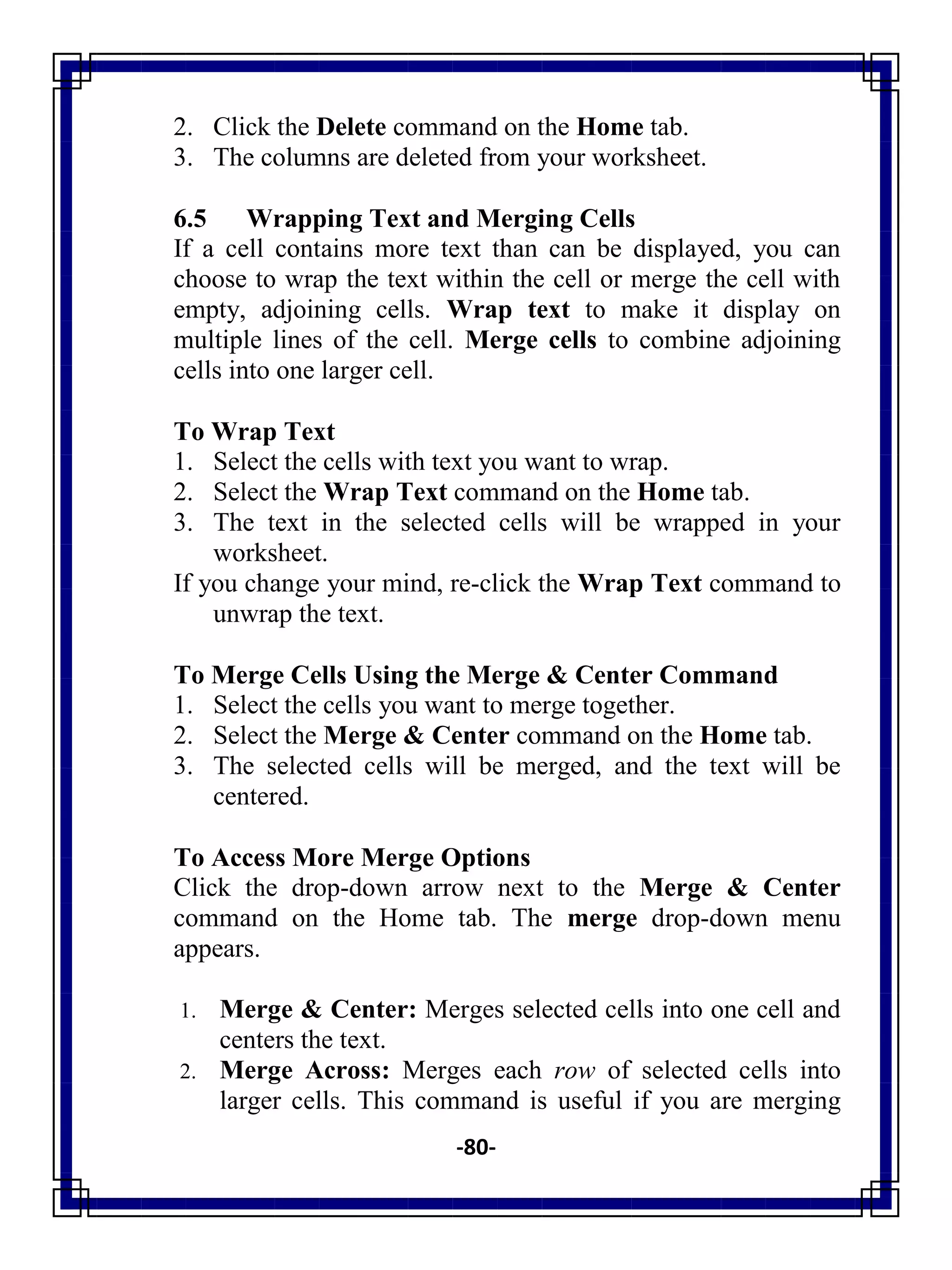 -80-
2. Click the Delete command on the Home tab.
3. The columns are deleted from your worksheet.
6.5 Wrapping Text and Merging Cells
If a cell contains more text than can be displayed, you can
choose to wrap the text within the cell or merge the cell with
empty, adjoining cells. Wrap text to make it display on
multiple lines of the cell. Merge cells to combine adjoining
cells into one larger cell.
To Wrap Text
1. Select the cells with text you want to wrap.
2. Select the Wrap Text command on the Home tab.
3. The text in the selected cells will be wrapped in your
worksheet.
If you change your mind, re-click the Wrap Text command to
unwrap the text.
To Merge Cells Using the Merge & Center Command
1. Select the cells you want to merge together.
2. Select the Merge & Center command on the Home tab.
3. The selected cells will be merged, and the text will be
centered.
To Access More Merge Options
Click the drop-down arrow next to the Merge & Center
command on the Home tab. The merge drop-down menu
appears.
1. Merge & Center: Merges selected cells into one cell and
centers the text.
2. Merge Across: Merges each row of selected cells into
larger cells. This command is useful if you are merging
 