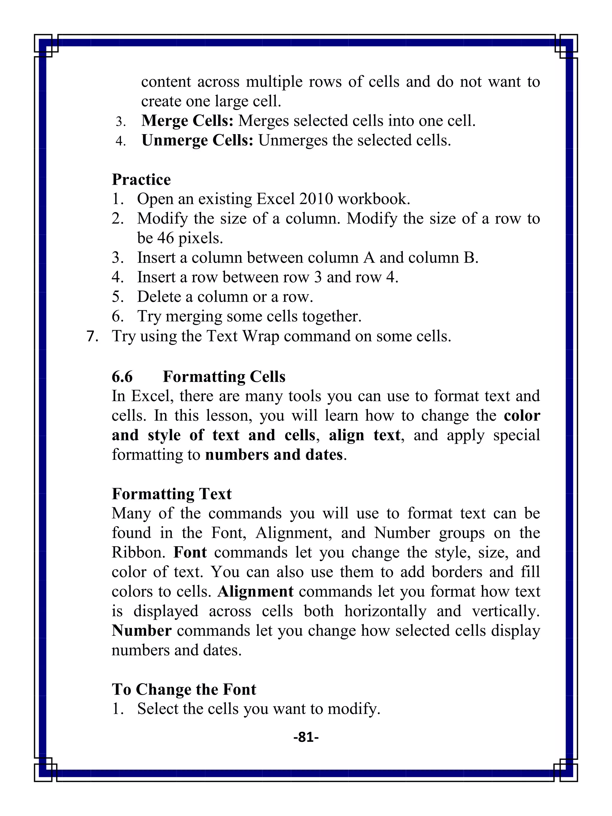 -81-
content across multiple rows of cells and do not want to
create one large cell.
3. Merge Cells: Merges selected cells into one cell.
4. Unmerge Cells: Unmerges the selected cells.
Practice
1. Open an existing Excel 2010 workbook.
2. Modify the size of a column. Modify the size of a row to
be 46 pixels.
3. Insert a column between column A and column B.
4. Insert a row between row 3 and row 4.
5. Delete a column or a row.
6. Try merging some cells together.
7. Try using the Text Wrap command on some cells.
6.6 Formatting Cells
In Excel, there are many tools you can use to format text and
cells. In this lesson, you will learn how to change the color
and style of text and cells, align text, and apply special
formatting to numbers and dates.
Formatting Text
Many of the commands you will use to format text can be
found in the Font, Alignment, and Number groups on the
Ribbon. Font commands let you change the style, size, and
color of text. You can also use them to add borders and fill
colors to cells. Alignment commands let you format how text
is displayed across cells both horizontally and vertically.
Number commands let you change how selected cells display
numbers and dates.
To Change the Font
1. Select the cells you want to modify.
 