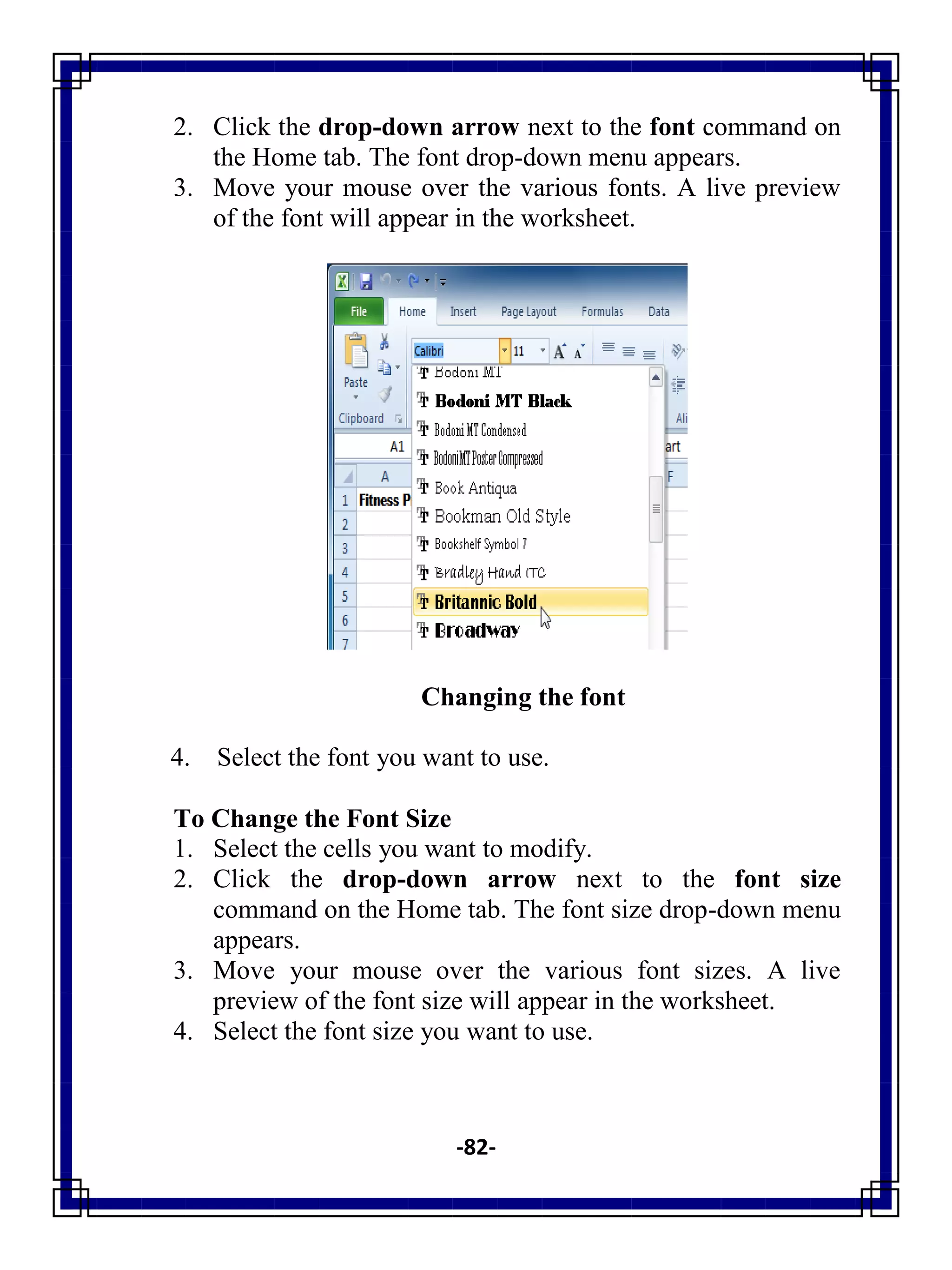 -82-
2. Click the drop-down arrow next to the font command on
the Home tab. The font drop-down menu appears.
3. Move your mouse over the various fonts. A live preview
of the font will appear in the worksheet.
Changing the font
4. Select the font you want to use.
To Change the Font Size
1. Select the cells you want to modify.
2. Click the drop-down arrow next to the font size
command on the Home tab. The font size drop-down menu
appears.
3. Move your mouse over the various font sizes. A live
preview of the font size will appear in the worksheet.
4. Select the font size you want to use.
 