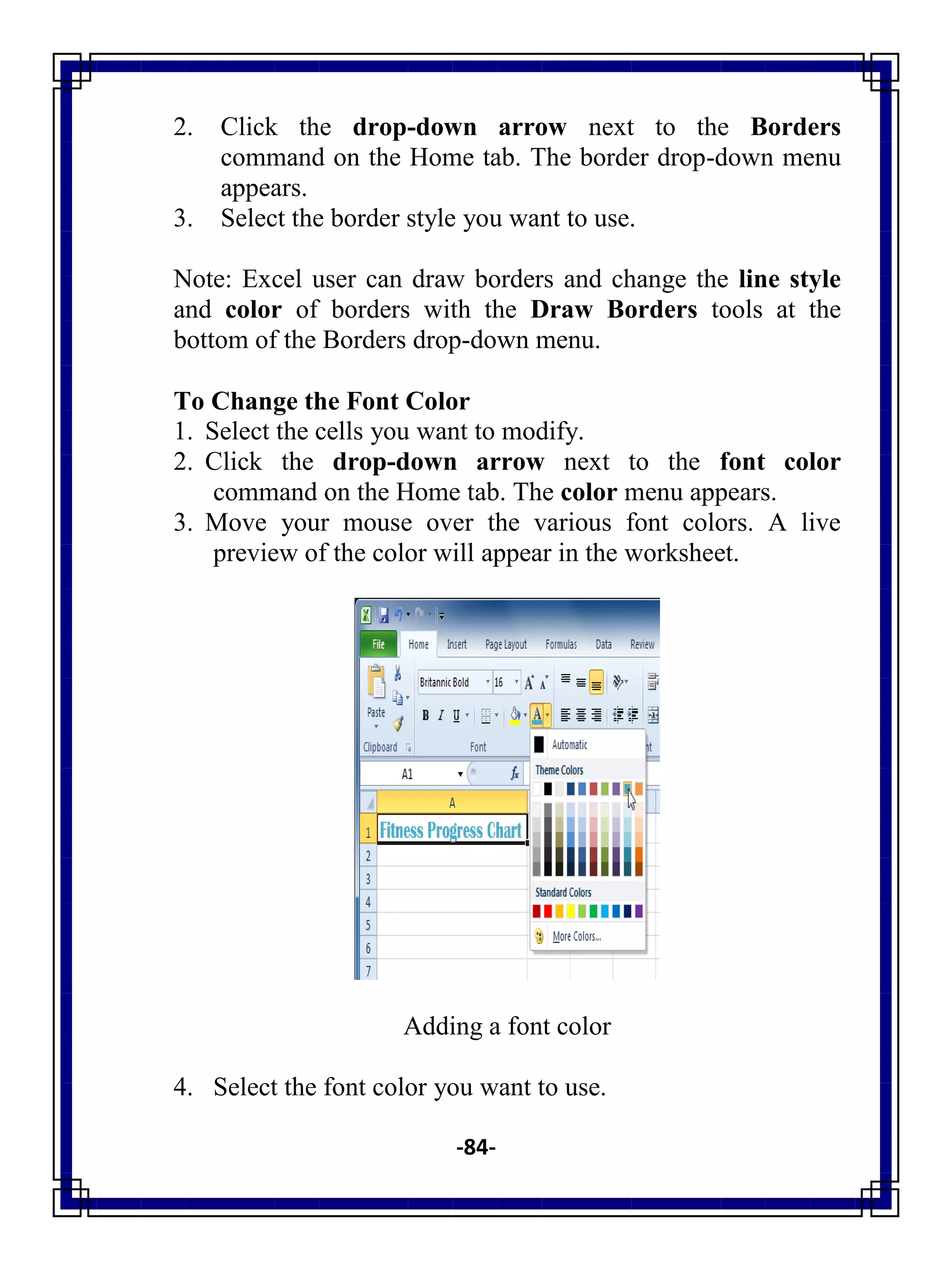 -84-
2. Click the drop-down arrow next to the Borders
command on the Home tab. The border drop-down menu
appears.
3. Select the border style you want to use.
Note: Excel user can draw borders and change the line style
and color of borders with the Draw Borders tools at the
bottom of the Borders drop-down menu.
To Change the Font Color
1. Select the cells you want to modify.
2. Click the drop-down arrow next to the font color
command on the Home tab. The color menu appears.
3. Move your mouse over the various font colors. A live
preview of the color will appear in the worksheet.
Adding a font color
4. Select the font color you want to use.
 