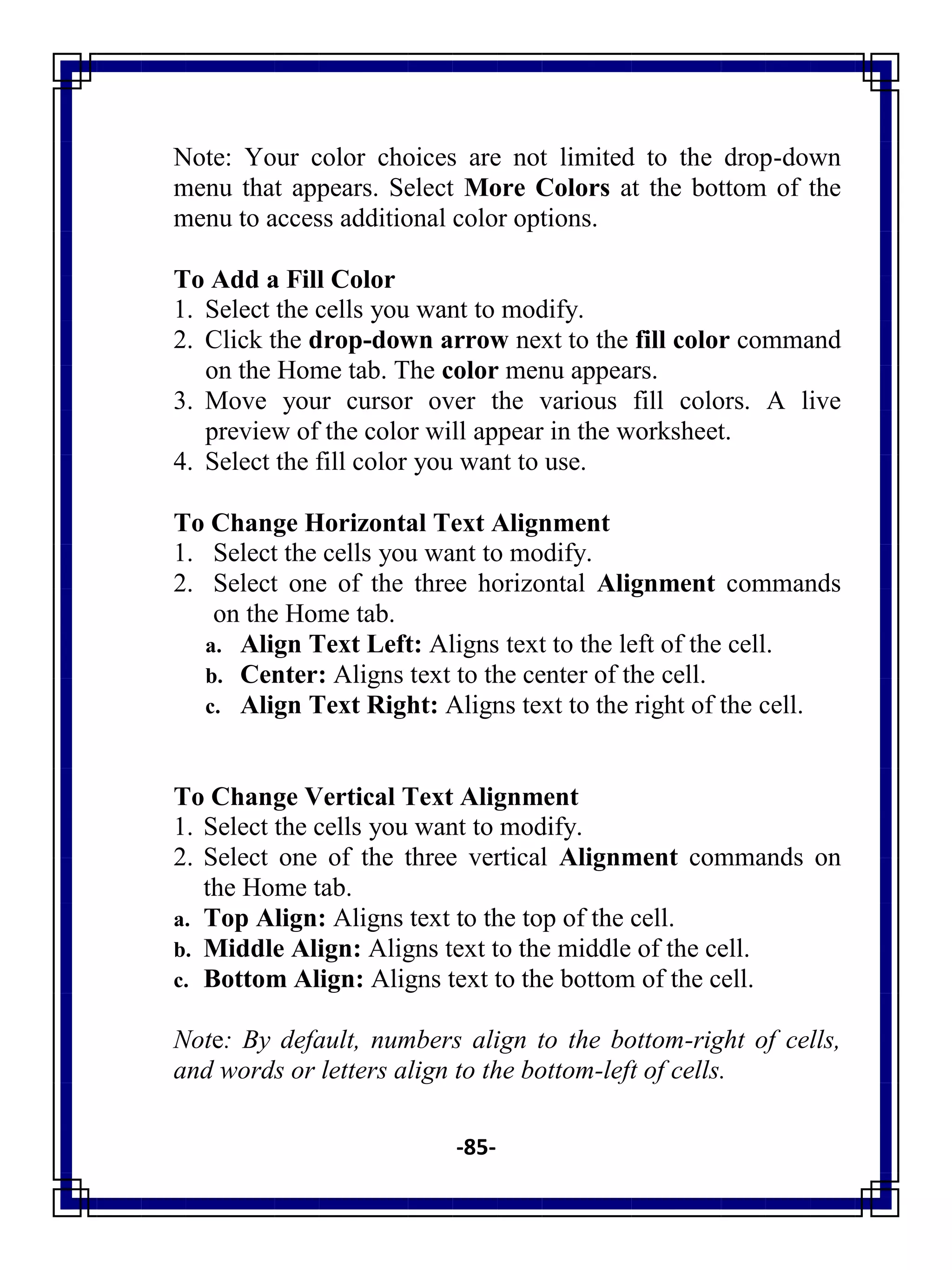 -85-
Note: Your color choices are not limited to the drop-down
menu that appears. Select More Colors at the bottom of the
menu to access additional color options.
To Add a Fill Color
1. Select the cells you want to modify.
2. Click the drop-down arrow next to the fill color command
on the Home tab. The color menu appears.
3. Move your cursor over the various fill colors. A live
preview of the color will appear in the worksheet.
4. Select the fill color you want to use.
To Change Horizontal Text Alignment
1. Select the cells you want to modify.
2. Select one of the three horizontal Alignment commands
on the Home tab.
a. Align Text Left: Aligns text to the left of the cell.
b. Center: Aligns text to the center of the cell.
c. Align Text Right: Aligns text to the right of the cell.
To Change Vertical Text Alignment
1. Select the cells you want to modify.
2. Select one of the three vertical Alignment commands on
the Home tab.
a. Top Align: Aligns text to the top of the cell.
b. Middle Align: Aligns text to the middle of the cell.
c. Bottom Align: Aligns text to the bottom of the cell.
Note: By default, numbers align to the bottom-right of cells,
and words or letters align to the bottom-left of cells.
 