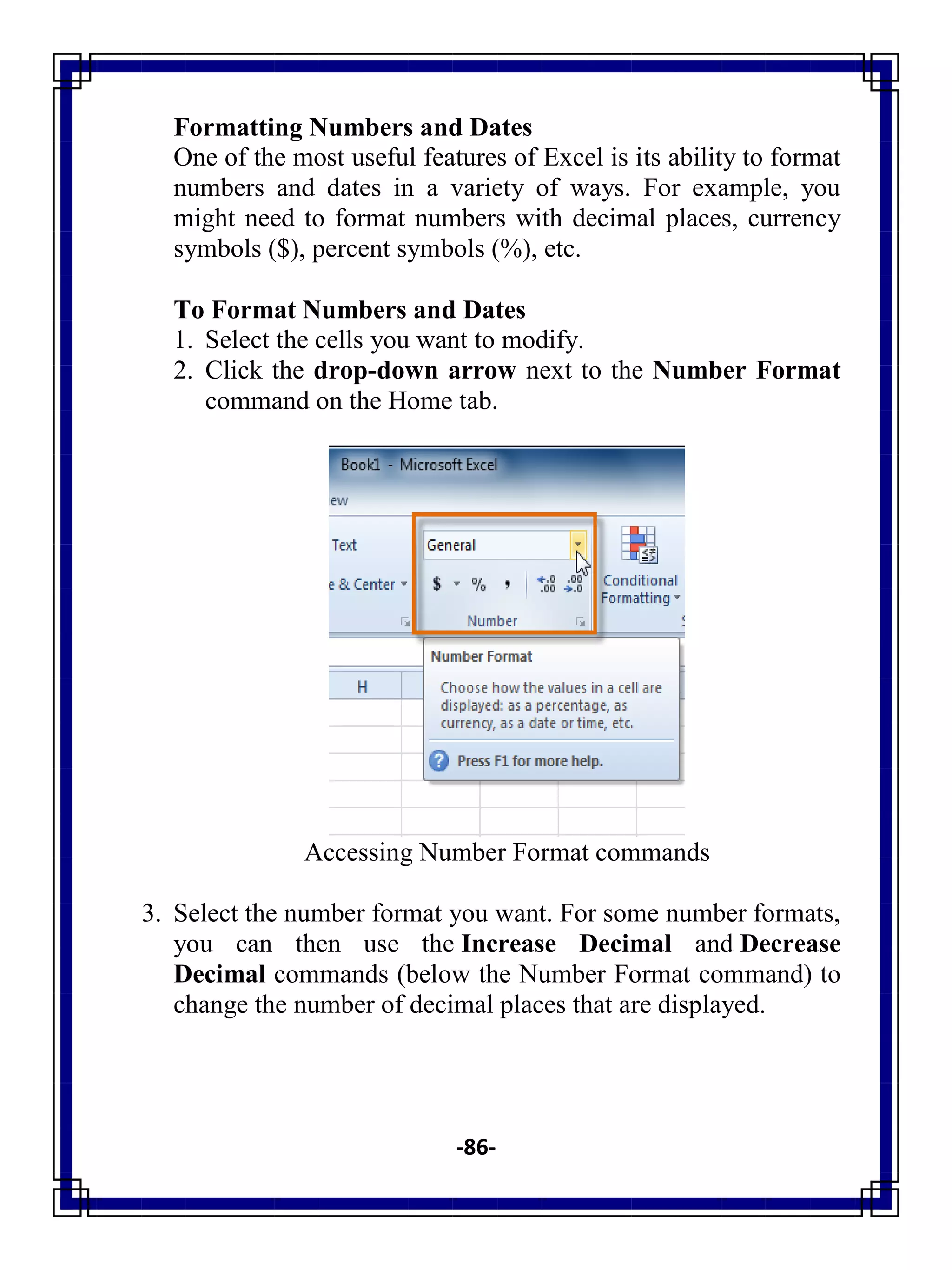 -86-
Formatting Numbers and Dates
One of the most useful features of Excel is its ability to format
numbers and dates in a variety of ways. For example, you
might need to format numbers with decimal places, currency
symbols ($), percent symbols (%), etc.
To Format Numbers and Dates
1. Select the cells you want to modify.
2. Click the drop-down arrow next to the Number Format
command on the Home tab.
Accessing Number Format commands
3. Select the number format you want. For some number formats,
you can then use the Increase Decimal and Decrease
Decimal commands (below the Number Format command) to
change the number of decimal places that are displayed.
 