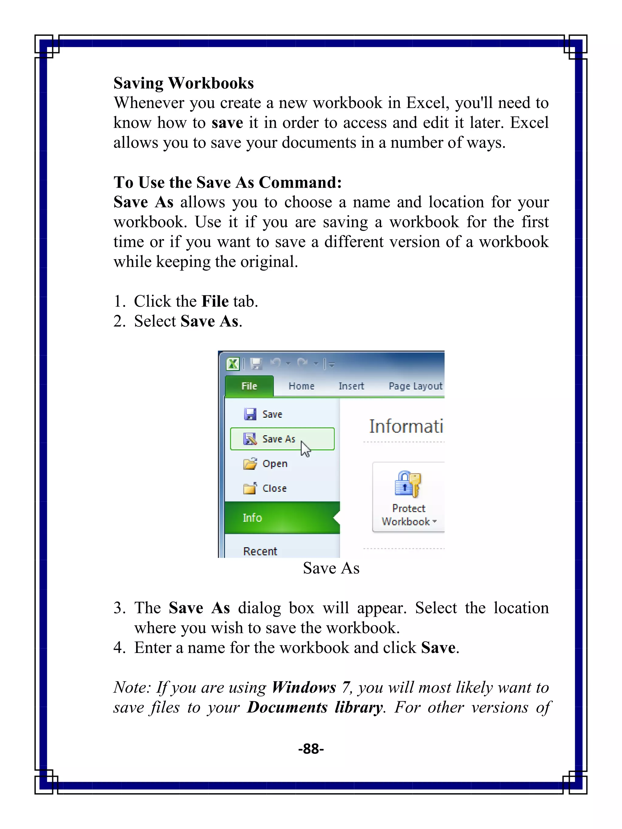 -88-
Saving Workbooks
Whenever you create a new workbook in Excel, you'll need to
know how to save it in order to access and edit it later. Excel
allows you to save your documents in a number of ways.
To Use the Save As Command:
Save As allows you to choose a name and location for your
workbook. Use it if you are saving a workbook for the first
time or if you want to save a different version of a workbook
while keeping the original.
1. Click the File tab.
2. Select Save As.
Save As
3. The Save As dialog box will appear. Select the location
where you wish to save the workbook.
4. Enter a name for the workbook and click Save.
Note: If you are using Windows 7, you will most likely want to
save files to your Documents library. For other versions of
 
