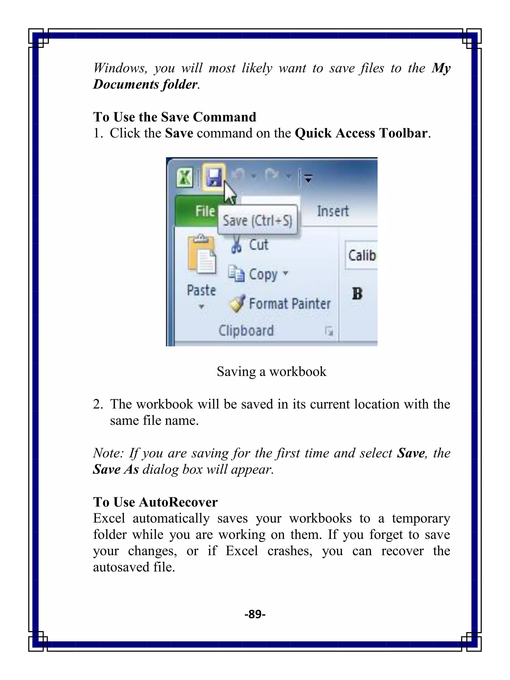 -89-
Windows, you will most likely want to save files to the My
Documents folder.
To Use the Save Command
1. Click the Save command on the Quick Access Toolbar.
Saving a workbook
2. The workbook will be saved in its current location with the
same file name.
Note: If you are saving for the first time and select Save, the
Save As dialog box will appear.
To Use AutoRecover
Excel automatically saves your workbooks to a temporary
folder while you are working on them. If you forget to save
your changes, or if Excel crashes, you can recover the
autosaved file.
 