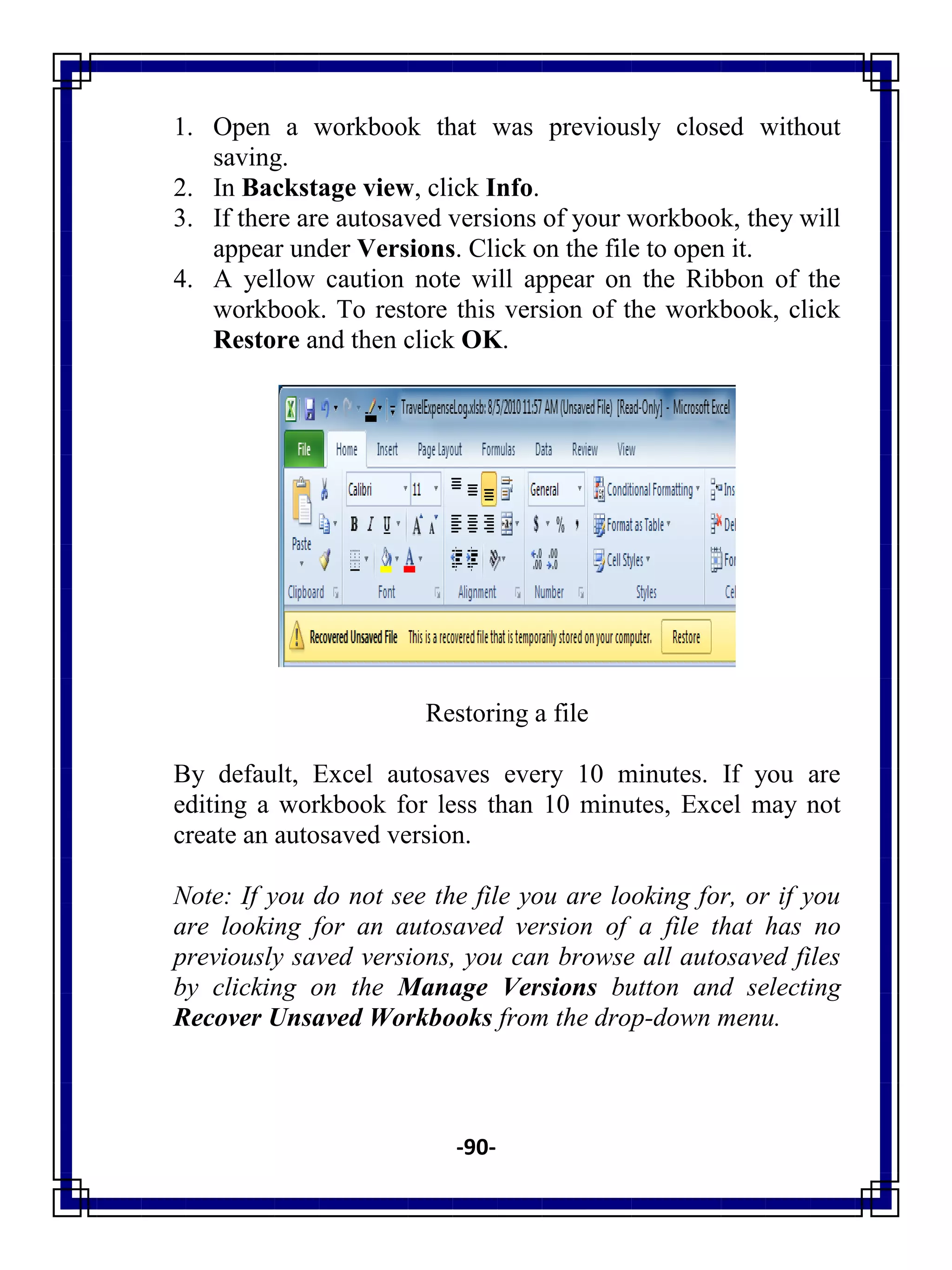 -90-
1. Open a workbook that was previously closed without
saving.
2. In Backstage view, click Info.
3. If there are autosaved versions of your workbook, they will
appear under Versions. Click on the file to open it.
4. A yellow caution note will appear on the Ribbon of the
workbook. To restore this version of the workbook, click
Restore and then click OK.
Restoring a file
By default, Excel autosaves every 10 minutes. If you are
editing a workbook for less than 10 minutes, Excel may not
create an autosaved version.
Note: If you do not see the file you are looking for, or if you
are looking for an autosaved version of a file that has no
previously saved versions, you can browse all autosaved files
by clicking on the Manage Versions button and selecting
Recover Unsaved Workbooks from the drop-down menu.
 